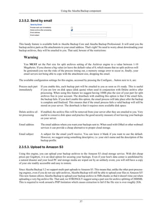 Using the Akeeba Backup component


2.3.5.2. Send by email




This handy feature is available both in Akeeba Backup Core and Akeeba Backup Professional. It will send you the
backup archive parts as file attachments to your email address. That's right! No need to worry about downloading your
backup archives, they will be emailed to you. That said, beware of the restrictions:

    Warning
    You MUST set the Part size for split archives setting of the Archiver engine to a value between 1-10
    Megabytes. If you choose a big value (or leave the default value of 0, which means that no split archives will
    be generated) you run the risks of the process timing out, a memory outage error to occur or, finally, your
    email servers not being able to cope with the attachment size, dropping the email.

The available configuration settings for this engine, accessed by pressing the Configure... button next to it, are:

Process each part    If you enable this, each backup part will be emailed to you as soon as it's ready. This is useful
immediately          if you are low on disk space (disk quota) when used in conjunction with Delete archive after
                     processing. When using this feature we suggest having 10Mb plus the size of your part for split
                     archives free in your account. The drawback with enabling this option is that if the email fails,
                     the backup fails. If you don't enable this option, the email process will take place after the backup
                     is complete and finalized. This ensures that if the email process fails a valid backup will still be
                     stored on your server. The drawback is that it requires more available disk space.

Delete archive af-   If enabled, the archive files will be removed from your server after they are emailed to you. Very
ter processing       useful to conserve disk space and practice the good security measure of not leaving your backups
                     on your server.

Email address        The email address where you want your backups sent to. When used with GMail or other webmail
                     services it can provide a cheap alternative to proper cloud storage.

Email subject        A subject for the email you'll receive. You can leave it blank if you want to use the default.
                     However, we suggest using something descriptive, i.e. your site's name and the description of the
                     backup profile.

2.3.5.3. Upload to Amazon S3

Using this engine, you can upload your backup archives to the Amazon S3 cloud storage service. With dirt cheap
prices per Gigabyte, it is an ideal option for securing your backups. Even if your host's data center is annihilated by
a natural disaster and your local PC and storage media are wiped out by an unlikely event, you will still have a copy
of your site readily accessible and easy to restore.

Since Akeeba Backup 3.2 we support multi-part uploads to Amazon S3. This means that, unlike the other post-process-
ing engines, even if you do not use split archives, Akeeba Backup will still be able to upload your files to Amazon S3!
This new feature allows Akeeba Backup to upload your backup archive in 5Mb chunks so that it doesn't time out when
uploading a very big archive file. That said, we STRONGLY suggest using a part size for archive splitting of 2000Mb.
This is required to work around a PHP limitation which causes extraction to fail if the file size is over roughly 2Gb.




                                                           37
 