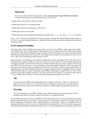 Using the Akeeba Backup component


       Important
       Even if you created a bucket using uppercase letters, you must type its name with lowercase letters.
       Amazon S3 automatically converts the bucket name to all-lowercase.

• Bucket names must start with a number or a letter.

• Bucket names must be 3 to 63 characters long.

• Bucket names can't be in an IP format, e.g. 192.168.1.2

• Bucket names can't end with a dash.

• Bucket names can't have an adjacent dot and dash. For example, both my.-bucket and my-.bucket are invalid.

If any - or all - of those rules are broken, you'll end up with error messages that Akeeba Backup couldn't connect to
S3. This is normal and expected behaviour, as Amazon S3 drops the connection when it encounters invalid bucket
or directory names.

2.3.5.4. Upload to DropBox
Using this engine, you can upload your backup archives to the low-cost DropBox cloud storage service (http://
www.dropbox.com). This is an ideal option for small websites with a low budget, as this service offers 2Gb of storage
space for free, all the while retaining all the pros of storing your files on the cloud. Even if your host's data center is
annihilated by a natural disaster and your local PC and storage media are wiped out by an unlikely event, you will still
have a copy of your site readily accessible and easy to restore.

Before you begin, you should know the limitations. DropBox does not allow appending to files, so the archive has to
be transferred in a single step. PHP has a time limit restriction we can't overlook. The time required to upload a file
to DropBox equals the size of the file divided by the available bandwidth. We want to time to upload a file to be less
than PHP's time limit restriction so as to avoid timing out. Since the available bandwidth is finite and constant, the
only thing we can reduce in order to avoid timeouts is the file size. To this end, you have to produce split archives, by
setting the part size for archive splitting in ZIP's or JPA's engine configuration pane. The suggested values are between
10Mb and 20Mb. Most servers have a bandwidth cap of 20Mbits, which equals to roughly 2Mb/sec (1 byte is 8 bits,
plus there's some traffic overhead, lost packets, etc). With a time limit of 10 seconds, we can upload at most 2 Mb/sec
* 10 sec = 20Mb without timing out. If you get timeouts during post-processing lower the part size.

    Tip
    If you use the native CRON mode (backup.php), there is usually no time limit - or there is a very high time
    limit in the area of 3 minutes or so. Ask your host about it. Setting up a profile for use only with the native
    CRON mode allows you to increase the part size and reduce the number of parts a complete backup consists of.

    Warning
    You can not upload files over 50Mb to DropBox using Akeeba Backup's post-processing engine. This is a
    limitation of the engine. We regret to inform you that there is no workaround to this.

You should also note that we do not use DropBox's official API, because the way it works would mean that Akeeba
Backup would instantly time out or throw a memory outage error when trying to upload files from the majority of
shared hosting plans. The solution used in Akeeba Backup is a "workaround"; it logs you in DropBox's web file
management interface and tries to use the web upload form for storing your files. This has two major consequences.
First, the login procedure takes a substantial amount of time (1-3 seconds, depending on your connection speed), which




                                                            39
 