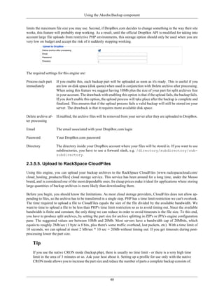 Using the Akeeba Backup component


limits the maximum file size you may use. Second, if DropBox.com decides to change something in the way their site
works, this feature will probably stop working. As a result, until the official DropBox API is modified for taking into
account large file uploads from restrictive PHP environments, this storage option should only be used when you are
very low on budget and accept the risk of it suddenly stopping working.




The required settings for this engine are:

Process each part    If you enable this, each backup part will be uploaded as soon as it's ready. This is useful if you
immediately          are low on disk space (disk quota) when used in conjunction with Delete archive after processing.
                     When using this feature we suggest having 10Mb plus the size of your part for split archives free
                     in your account. The drawback with enabling this option is that if the upload fails, the backup fails.
                     If you don't enable this option, the upload process will take place after the backup is complete and
                     finalized. This ensures that if the upload process fails a valid backup will still be stored on your
                     server. The drawback is that it requires more available disk space.

Delete archive af-   If enabled, the archive files will be removed from your server after they are uploaded to DropBox.
ter processing

Email                The email associated with your DropBox.com login

Password             Your DropBox.com password

Directory            The directory inside your DropBox account where your files will be stored in. If you want to use
                     subdirectories, you have to use a forward slash, e.g. /directory/subdirectory/sub-
                     subdirectory.

2.3.5.5. Upload to RackSpace CloudFiles
Using this engine, you can upload your backup archives to the RackSpace CloudFiles [www.rackspacecloud.com/
cloud_hosting_products/files] cloud storage service. This service has been around for a long time, under the Mosso
brand, and is considered one of the most dependable ones. Its cheap prices make it ideal for applications where storing
large quantities of backup archives is more likely than downloading them.

Before you begin, you should know the limitations. As most cloud storage providers, CloudFiles does not allow ap-
pending to files, so the archive has to be transferred in a single step. PHP has a time limit restriction we can't overlook.
The time required to upload a file to CloudFiles equals the size of the file divided by the available bandwidth. We
want to time to upload a file to be less than PHP's time limit restriction so as to avoid timing out. Since the available
bandwidth is finite and constant, the only thing we can reduce in order to avoid timeouts is the file size. To this end,
you have to produce split archives, by setting the part size for archive splitting in ZIP's or JPA's engine configuration
pane. The suggested values are between 10Mb and 20Mb. Most servers have a bandwidth cap of 20Mbits, which
equals to roughly 2Mb/sec (1 byte is 8 bits, plus there's some traffic overhead, lost packets, etc). With a time limit of
10 seconds, we can upload at most 2 Mb/sec * 10 sec = 20Mb without timing out. If you get timeouts during post-
processing lower the part size.

    Tip
    If you use the native CRON mode (backup.php), there is usually no time limit - or there is a very high time
    limit in the area of 3 minutes or so. Ask your host about it. Setting up a profile for use only with the native
    CRON mode allows you to increase the part size and reduce the number of parts a complete backup consists of.




                                                            40
 