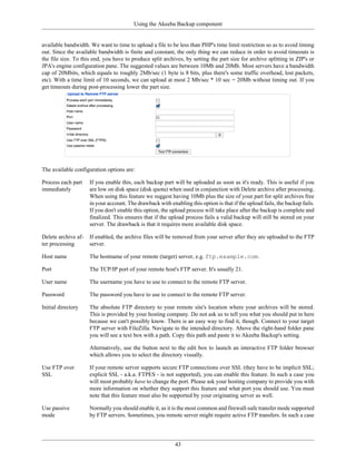 Using the Akeeba Backup component


available bandwidth. We want to time to upload a file to be less than PHP's time limit restriction so as to avoid timing
out. Since the available bandwidth is finite and constant, the only thing we can reduce in order to avoid timeouts is
the file size. To this end, you have to produce split archives, by setting the part size for archive splitting in ZIP's or
JPA's engine configuration pane. The suggested values are between 10Mb and 20Mb. Most servers have a bandwidth
cap of 20Mbits, which equals to roughly 2Mb/sec (1 byte is 8 bits, plus there's some traffic overhead, lost packets,
etc). With a time limit of 10 seconds, we can upload at most 2 Mb/sec * 10 sec = 20Mb without timing out. If you
get timeouts during post-processing lower the part size.




The available configuration options are:

Process each part    If you enable this, each backup part will be uploaded as soon as it's ready. This is useful if you
immediately          are low on disk space (disk quota) when used in conjunction with Delete archive after processing.
                     When using this feature we suggest having 10Mb plus the size of your part for split archives free
                     in your account. The drawback with enabling this option is that if the upload fails, the backup fails.
                     If you don't enable this option, the upload process will take place after the backup is complete and
                     finalized. This ensures that if the upload process fails a valid backup will still be stored on your
                     server. The drawback is that it requires more available disk space.

Delete archive af-   If enabled, the archive files will be removed from your server after they are uploaded to the FTP
ter processing       server.

Host name            The hostname of your remote (target) server, e.g. ftp.example.com.

Port                 The TCP/IP port of your remote host's FTP server. It's usually 21.

User name            The username you have to use to connect to the remote FTP server.

Password             The password you have to use to connect to the remote FTP server.

Initial directory    The absolute FTP directory to your remote site's location where your archives will be stored.
                     This is provided by your hosting company. Do not ask us to tell you what you should put in here
                     because we can't possibly know. There is an easy way to find it, though. Connect to your target
                     FTP server with FileZilla. Navigate to the intended directory. Above the right-hand folder pane
                     you will see a text box with a path. Copy this path and paste it to Akeeba Backup's setting.

                     Alternatively, use the button next to the edit box to launch an interactive FTP folder browser
                     which allows you to select the directory visually.

Use FTP over         If your remote server supports secure FTP connections over SSL (they have to be implicit SSL;
SSL                  explicit SSL - a.k.a. FTPES - is not supported), you can enable this feature. In such a case you
                     will most probably have to change the port. Please ask your hosting company to provide you with
                     more information on whether they support this feature and what port you should use. You must
                     note that this feature must also be supported by your originating server as well.

Use passive          Normally you should enable it, as it is the most common and firewall-safe transfer mode supported
mode                 by FTP servers. Sometimes, you remote server might require active FTP transfers. In such a case




                                                           43
 