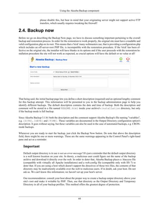 Using the Akeeba Backup component


                     please disable this, but bear in mind that your originating server might not support active FTP
                     transfers, which usually requires tweaking the firewall!


2.4. Backup now
Before we go on describing the Backup Now page, we have to discuss something important pertaining to the overall
backup and restoration process. In order for the restoration to work properly, the original site must have a readable and
valid configuration.php on its root. This means that a 'trick' many webmasters use, that is providing a configuration.php
which includes an off-server-root PHP file, is incompatible with the restoration procedure. If the 'trick' has been ef-
fective on the original site, the installer will have blanks in its options and if the user proceeds with the restoration/in-
stallation procedure the site will not work as expected, as crucial options will have the default or no value at all!




That being said, the initial backup page lets you define a short description (required) and an optional lengthy comment
for this backup attempt. This information will be presented to you in the backup administration page to help you
identify different backups. The default description contains the date and time of backup. Both the description and
comment will be stored in a file named README.html inside your archive's installation directory, but only
if the backup mode is full backup.

Since Akeeba Backup 3.1.b1 both the description and the comment support Akeeba Backup's file naming "variables",
e.g. [SITE], [DATE] and [TIME]. These variables are documented in the Output Directory configuration option's
description. It goes without saying, but these variables can also be used in the case of automated backups, e.g. CRON-
mode backups.

Whenever you are ready to start the backup, just click the Backup Now button. Do note that above the description
field, there might be one or more warnings. These are the same warnings appearing in the Control Panel's right-hand
pane and act as a reminder.

    Important
    Default output directory is in use is not an error message! It's just a reminder that the default output directory
    is a well known location on your site. In theory, a malicious user could figure out the name of the backup
    archive and download it directly over the web. In order to deter that, Akeeba Backup places a .htaccess file
    (compatible with virtually all Apache installations) and a web.config file (compatible only with IIS 7) to
    deter that. If you are using a host which doesn't support the directives of those two files, the contents of that
    directory may be inadvertently available over the web to malicious users. If in doubt, ask your host. Do not
    ask us. We can't know this information; we haven't set up your host's server.

    Our recommendation: consult your host about the proper way to create a backup output directory above your
    site's root and make it writable by PHP. Then, use that directory as the Output Directory and Temporary
    Directory in all of your backup profiles. This method offers the greatest degree of protection.




                                                             44
 