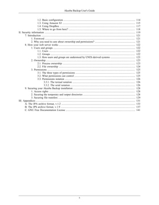 Akeeba Backup User's Guide


                   1.2. Basic configuration ............................................................................................          114
                   1.3. Using Amazon S3 .............................................................................................             115
                   1.4. Using DropBox .................................................................................................           117
                   1.5. Where to go from here? .....................................................................................              118
II. Security information ....................................................................................................................     119
      7. Introduction ........................................................................................................................    121
             1. Foreword ...................................................................................................................      121
             2. Why you need to care about ownership and permissions? ....................................................                        121
      8. How your web server works ..................................................................................................             122
             1. Users and groups .........................................................................................................        122
                   1.1. Users ..............................................................................................................      122
                   1.2. Groups ............................................................................................................       122
                   1.3. How users and groups are understood by UNIX-derived systems ................................                              123
             2. Ownership ..................................................................................................................      123
                   2.1. Process ownership .............................................................................................           123
                   2.2. File ownership ..................................................................................................         124
             3. Permissions ................................................................................................................      125
                   3.1. The three types of permissions ............................................................................               125
                   3.2. What permissions can control ..............................................................................               125
                   3.3. Permissions notation ..........................................................................................           126
                          3.3.1. The textual notation ................................................................................            126
                          3.3.2. The octal notation ...................................................................................           126
      9. Securing your Akeeba Backup installation ...............................................................................                 128
             1. Access rights ..............................................................................................................      128
             2. Securing the temporary and output directories ...................................................................                 128
             3. Securing file transfers ...................................................................................................       129
III. Appendices ...............................................................................................................................   131
      A. The JPA archive format, v.1.2 ...............................................................................................            133
      B. The JPS archive format, v.1.9 ...............................................................................................            137
      C. GNU Free Documentation License .........................................................................................                 141




                                                                         v
 