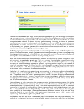 Using the Akeeba Backup component




Once you click on the Backup Now button, the backup progress page appears. You must not navigate away from this
page or close your browser window until the backup is complete. Otherwise, the backup process will be interrupted and
no backup file will be created (or you'll end up with an incomplete backup file). Akeeba Backup disables the Joomla!
menu during backup to prevent accidentally switching to a different page. If, however, the timeout bar (the second
one which looks as a progress bar and changes its color from green to yellow to red) fills up, you can safely assume
that your backup has crashed. Only in this case you should navigate away from the backup page and take a look at
the log file for any error messages. Always try different configuration options - especially toying with the minimum
execution time - before submitting a bug report on our support forum.

The backup progress page consists of a large pane. The top section of the pane lists the steps Akeeba Backup has to take
in order to complete your backup. Steps in gray background have not been dealt with yet. Steps in green background,
featuring a green check mark on the left-hand side, have been successfully completed. The step in yellow background,
featuring a blue arrow on the left-hand side, is the one being currently processed.

Below that, you will find two lines, called Step/Substep in Akeeba Backup jargon. The first line will show you which
table or directory has been backed up until now. This is very important. When the backup crashes, it hasn't crashed
on the table or directory you see on the screen! In fact, you can be sure that this table/directory has been successfully
backed up. The real problem appears in the log file and this is why we are adamant in asking for a backup log to be
posted with your support request. The Substep line below is normally used for messages of lesser importance, such as
noting the percentage of a table already completed (especially useful when backing up huge tables) and the name of
the archive part which was processed by a data processing engine.

The big bar is the overall progress bar and displays an approximation of the backup progress. Do note that during file
backup you may see this bar jump back and forth. This is normal and, please, do not report it as a bug. It is exactly
how it is supposed to behave. The reason is rather simple. Before your site is backed up, Akeeba Backup doesn't know
how many files and directories it contains. As a result, it tries to do an educated guess and display an approximate
backup progress. Guesswork is never accurate, which causes some jumping back and forth. Nothing to worry about,
your backup is working without a problem.

The next thing you see is the "timeout bar". This is not a progress bar. This bar counts the time elapsed while running
the current step. Each time a new backup step starts, it resets to zero. The bar changes color from green to yellow to
red. Green means that it's within the expected limits. Yellow means that we have exceeded the time we expected to
consume, but are still within the configured limits. The red area means that this step is taking substantially more time
than we expected. This doesn't mean that your backup is stuck; it may just be network latency or other unexpected
issues which delay the server response. Do not consider the backup failed unless you either see an error page, or the
timeout bar fills up all the way to the right - which means no server response was received within 3 minutes, which
is just too long, therefore the backup has most probably failed.

Should a minor (non fatal) error occur, Akeeba Backup displays a new Warnings pane with yellow background. This
box holds the warnings which have occurred during the backup process, in chronological order. These are also logged




                                                           45
 