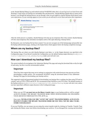 Using the Akeeba Backup component


in the Akeeba Backup Debug Log and marked with the WARNING label, that is if your log level is at least Errors and
Warnings. Usual causes of warnings are unreadable files and directories. Akeeba Backup regards them as minor errors
because, even though the backup process can go through, what you get might be a partial backup which doesn't meet
your expectations. In case warnings appear on your screen you are advised to review them and assess their importance.




After the whole process is complete, Akeeba Backup will clean up any temporary files it has created. Akeeba Backup
will also clean temporary files and delete incomplete archive files upon detecting a backup failure.

By that point, your site backup file has been created. You can now navigate out of the backup page and possibly into
the backup administration page, clicking on the handy button which appears below the backup completion message.

Where are my backup files?
The backup files are where you told Akeeba Backup to put them, i.e. in the Output directory you specified in the
Configuration page. If you haven't touched the Configuration yet, the default backup output directory is adminis-
trator/components/com_akeeba/backup under your web site's root.

How can I download my backup files?
The easiest method is by navigating to the Administer Backup Files page and using the download links on the far right
of each entry, but this is not the recommended method.

    Important
    There have been reports that some server settings in conjunction with certain browsers may prevent you from
    downloading a usable archive. We recommend AGAINST using the download feature of the Administer
    Backup Files page for downloading your backup archive.

The suggested, tested and guaranteed method of downloading your backup files is nothing else than using FTP and its
variants, such as FTPS, FTPES and SFTP. We recommend using FileZilla as your FTP client. The default location of
the backup archives is administrator/components/com_akeeba/backup in your web site's root, unless
you have specified a different output directory in the Configuration page.

    Important
    When you use FTP you must turn on the Binary transfer type or your backup archives will be corrupt!
    ALWAYS ENABLE THE BINARY TRANSFER MORE WHEN DOWNLOADING OR UPLOADING
    YOUR ARCHIVES THROUGH FTP, FTPS, SFTP, etc.

    Once more, NEVER, EVER, USE THE "AUTO" OR "ASCII" TRANSFER MODES; ALWAYS EX-
    PLICITLY ENABLE THE BINARY TRANSFER MODE OR YOU WILL NOT BE ABLE TO RE-
    STORE YOUR BACKUP.

If you use FileZilla, you can ensure you are using the correct transfer mode by clicking on Transfer, Transfer Type
and clicking the Binary menu item before downloading your archives. If you disregard this warning and download




                                                         46
 