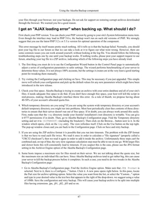 Using the Akeeba Backup component


your files through your browser, test your backups. Do not ask for support on restoring corrupt archives downloaded
through the browser. We warned you for a good reason.

I got an "AJAX loading error" when backing up. What should I do?
First check your PHP version. You can check your PHP version by going to your site's System Information menu item.
Even though the interface may load in PHP 5.0.x, the backup won't run on such old versions of PHP. We strongly
suggest that you use the latest PHP 5.2.x or 5.3.x version for optimal operation of the component.

This error message by itself means pretty much nothing. All it tells us is that the backup failed. Normally, you should
post your log file to our forum so that we can take a look at it to figure out what went wrong. However, there are
some common issues you can work around yourself, without looking at the log file. You should follow the following
troubleshooting steps one by one until your backup works. If nothing works, please post your support request to our
forum, attaching your log file in a ZIP archive, indicating which of the following steps you have already tried.

1. The first thing you must do is to use the Configuration Wizard button in the Control Panel page to automatically
   adjust a series of configuration parameters to safer settings. The wizard performs benchmarking of your server to
   determine those values. It is not always 100% accurate, but the settings it creates are at the very least a good starting
   point for tweaking them manually.

2. Try visiting the Configuration page and clicking on Save. This may be necessary if you just upgraded. This simple
   move will refresh your configuration and pick up the default values for any new parameters which might have been
   introduced in the new release.

3. Check your free space. Akeeba Backup is trying to create an archive with your entire database and all of your site's
   files; it needs adequate free space to do that. If you don't have enough free space, your host will kill the script in
   mid-process, making Akeeba Backup's interface throw this error. As a rule of thumb, we propose having about
   40-50% of your account's allocated quota free.

4. Which temporary directory are you using? If you are using the system wide temporary directory or your account's
   default temporary directory you might run into problems. Most host periodically clear thes contents of these direc-
   tories to ensure that their server doesn't run out of free space. If in doubt, you can always work around this easily.
   First, make sure that the tmp directory inside your Joomla! installation's root directory is writable. You can give
   it 0777 permissions if in doubt. Then, go to Akeeba Backup's Configuration page. Find the Temporary directory
   setting and set it to [SITEROOT] (including the brackets!). Then click on the Browse... button next to it. In the
   window which opens, click on the tmp entry. The view refreshes itself. Click on the Use button on the top right.
   The pop-up window closes and you are back to the Configuration page. Click on Save and retry backup.

5. If you are using the ZIP archive format it is possible that you run into timeouts. The problem with the ZIP format
   is that we have to read each file twice. We read it once in order to calculate a "file signature" (properly called a
   "CRC32 checksum"), then we read it again in order to add it inside the archive. Unfortunately these steps can't be
   combined and, on top of that, the very slow signature calculation step must be able to run in one go. With larger files
   and slower hosts this will consistently lead to timeouts. If you suspect this is the case, please use the JPA format
   setting in the Archiver Engine option of the Akeeba Backup's Configuration page.

6. Some hosts impose a maximum size for files stored on their server. We are not talking about the quota size, but
   the maximum size an individual file can have. Since Akeeba Backup archives tend to get rather big, this can cause
   your server to kill the backup process before it completes. In such a case, you need to do two tweaks in the Akeeba
   Backup's Configuration page:

   • Go to Akeeba Backup's Configuration page. Find the Archive Engine option. Make sure that JPA Format is
     selected. Next to it, there is a Configure..." button. Click it. A new pane opens right below. In this pane, locate
     the Part size for archive splitting option. Select the value you want from the list, or select the "Custom..." option
     and type in your desired value in the text box that appears to the right of the drop-down. we suggest using a value
     of 10Mb. Save the configuration and retry backup. This will cause your backup archive to be split into multiple
     files having extensions .jpa, .j01, .j02, .j03 and so on.




                                                            47
 