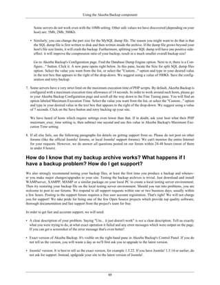 Using the Akeeba Backup component


     Some servers do not work even with the 10Mb setting. Other safe values we have discovered (depending on your
     host) are: 5Mb, 2Mb, 500Kb.

   • Similarly, you can change the part size for the MySQL dump file. The reason you might want to do that is that
     the SQL dump file is first written to disk and then written inside the archive. If the dump file grows beyond your
     host's file size limits, it will crash the backup. Furthermore, splitting your SQL dump will have one positive side-
     effect: it will improve the compression ratio of your backup, result in a much smaller overall backup size!

     Go to Akeeba Backup's Configuration page. Find the Database Dump Engine option. Next to it, there is a Con-
     figure..." button. Click it. A new pane opens right below. In this pane, locate the Size for split SQL dump files
     option. Select the value you want from the list, or select the "Custom..." option and type in your desired value
     in the text box that appears to the right of the drop-down. We suggest using a value of 500Kb. Save the config-
     uration and retry backup.

7. Some servers have a very strict limit on the maximum execution time of PHP scripts. By default, Akeeba Backup is
   configured with a maximum execution time allowance of 14 seconds. In order to work around such hosts, please go
   to your Akeeba Backup Configuration page and scroll all the way down to the Fine Tuning pane. You will find an
   option labeled Maximum Execution Time. Select the value you want from the list, or select the "Custom..." option
   and type in your desired value in the text box that appears to the right of the drop-down. We suggest using a value
   of 7 seconds. Click on the Save button and retry backing up your site.

   We have heard of hosts which require settings even lower than that. If in doubt, ask your host what their PHP
   maximum_exec_time setting is, then subtract one second and use this value in Akeeba Backup's Maximum Exe-
   cution Time setting.

8. If all else fails, see the following paragraphs for details on getting support from us. Please do not post on other
   forums (like the official Joomla! forums, or local Joomla! support forums). We can't monitor the entire Internet
   for your requests. However, we do answer all questions posted on our forum within 24-48 hours (most of them
   in under 8 hours).

How do I know that my backup archive works? What happens if I
have a backup problem? How do I get support?
We also strongly recommend testing your backup files, at least the first time you produce a backup and whenev-
er you make major changes/upgrades to your site. Testing the backup archives is trivial. Just download and install
WAMPserver, XAMPP, MAMP or a similar package on your local PC to create a local testing server environment.
Then try restoring your backup file on the local testing server environment. Should you run into problems, you are
welcome to post to our forums. We respond to all support requests within one or two business days, usually within
a few hours. Posting to the support forum requires a free user account registration. That's right! We will not charge
you for support! We take pride for being one of the few Open Source projects which provide top quality software,
thorough documentation and fast support from the project's team for free.

In order to get fast and accurate support, we will need:

• A clear description of your problem. Saying "Um... it just doesn't work" is not a clear description. Tell us exactly
  what you were trying to do, at what exact operation it failed and any error messages which were output on the page.
  If you can get a screenshot of the error message that's even better!

• Exact version of Akeeba Backup. It's visible on the right-hand pane in Akeeba Backup's Control Panel. If you do
  not tell us the version, you will waste a day as we'll first ask you to upgrade to the latest version.

• Joomla! version. It is best to tell us the exact version, for example 1.5.22. If you have Joomla! 1.5.14 or earlier, do
  not ask for support. Instead, updgrade your site to the latest version of Joomla!.




                                                           48
 
