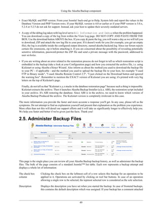 Using the Akeeba Backup component


• Exact MySQL and PHP version. From your Joomla! back-end go to Help, System Info and report the values in the
  Database Version and PHP Version rows. If your MySQL version is 4.0 or earlier or if your PHP version is 5.0.x,
  5.2.4 or 5.2.5 do not ask for support. Instead, ask your host to update their severely outdated servers.

• A copy of the debug log taken with log level set to All Information and Debug when the problem happened.
  You can download a copy of the log from within the View Log page. DO NOT COPY AND PASTE FROM THE
  BOX. Use the download button ABOVE the box. If you copy & paste the log, you will waste a day as we will tell you
  to download, ZIP and attach the raw log file to your post. If it doesn't work for you (for example, you get an empty
  file), the log is available inside the configured output directory, named akeeba.backend.log. Since our forum rejects
  certain file extensions, zip it before attaching it. If you are concerned about the possibility of revealing potentially
  sensitive information, password-protect the ZIP file and send a private message with the password, addressed to
  user nicholas.

• If you are writing about an error related to the restoration process do not forget to tell us which restoration script is
  embedded in the backup (take a look at your Configuration page) and how you extracted the archive file, i.e. using
  Kickstart or using Akeeba eXtract Wizard. Also inform us about the method you used to download the backup file
  to your PC - if applicable - and the method you used to upload the backup file to your host, for example "I used
  FTP in Binary mode", "I used Akeeba Remote Control 2.5", "I just clicked on the Download button and ignored
  the warning box". Remember to mention the EXACT version of Kickstart you are using; it's printed with very big
  letters on the top of Kickstart's page.

  Finally, do not tell us that "Kickstart x.y.z stucks in the database restoration page" because such a thing is impossible.
  Kickstart extracts the archive. Then it launches Akeeba Backup Installer (a.k.a. ABI), the restoration script included
  in your archive. It's ABI restoring the database. Since ABI is in the archive, we need to know which version of
  Akeeba Backup Produced the archive. The Kickstart version is completely irrelevant in this case.

The more information you provide the faster and more accurate a response you'll get. In any case, please tell us the
symptoms. Do not attempt to find an explanation yourself and present that explanation as the problem you experience.
More often than not this will derail our support efforts and it will take us significantly longer to effectively help you.
We help you faster and better if we're given just the facts. Thank you!

2.5. Administer Backup Files




This page is the single place you can review all your Akeeba Backup backup history, as well as administer the backup
files. The bulk of the page consists of a standard Joomla!™ list table. Each row represents a backup attempt and
displays a whole lot of information:

The check box        Clicking the check box on the leftmost cell of a row selects this backup for an operation to be
column               applied to it. Operations are activated by clicking on tool bar buttons. In case of an operation
                     allowing a single row to be selected, the topmost selected row is considered as the sole selection.

Description          Displays the description you have set when you started the backup. In case of frontend backups,
                     this contains the default description which was assigned. If your backup has a comment attached



                                                            49
 