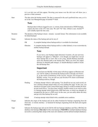 Using the Akeeba Backup component


           to it, an info icon will also appear. Hovering your mouse over the info icon will show you a
           preview of that comment.

Start      The date when the backup started. The date is expressed in the user's preferred time zone, as it is
           set in the User Managment page of Joomla!™ itself.

                Note
                Backups taken without a logged in user, i.e. remote, front-end and native CRON backups,
                express the time in the UTC time zone. We can't "fix" that; without a user, Joomla!™
                can't reliably report the time zone.

Duration   The duration of the backup in hours : minutes : seconds format. This information is not available
           for failed backups!

Status     Indicates the status of the backup and can be one of:

           OK            A complete backup whose backup archive is available for download.

           Obsolete      A complete backup whose backup archive is either deleted, or was overwritten by
                         another backup attempt.

                              Note
                              If you move your backup output directory's location, all your previous
                              backups will appear as "Obsolete", even though you might have moved
                              these backup files as well. This is not a bug. Akeeba Backup internally
                              stores the absolute path to the backup files. When you move the output
                              directory its absolute path changes, so Akeeba Backup is unable to locate
                              the old backup files.

                              Important
                              If your host uses MySQL 4.0 the status will always appear as Obsolete and
                              you will be unable to download the backup archive through your brows-
                              er, as the result of limitations of this ancient, obsolete and unsupported
                              MySQL version. You can still use your favorite FTP client to download
                              the backup archives, though.

           Pending       A backup attempt which is still running. You should not see any such record, un-
                         less a backup attempt started while you were loading this page. In this case, you
                         should not navigate to the Control Panel page! Doing so would invalidate the back-
                         up and wreck havoc. You have been warned! Another reason to see such an entry
                         is a backup attempt which failed with a PHP fatal error, or which was abruptly in-
                         terrupted (by the user or a PHP error). In this case, you can safely delete the entry
                         and get rid of the backup file as well.

           Failed        A backup attempt which failed with a catchable error condition.

Origin     Indicates the origin of the backup and can be either frontend for backups originating from the
           front-end - or remote interface - or backend for backups originating from the back-end (regular
           backups).

Type       Indicates the backup type and can be Full for full site backups (database and files), DB Only for
           database only backups, Files only for files only backup or Multi DB for multiple databases backup
           (an archive containing SQL dumps of the main site's database and the defined multiple databases).




                                                50
 