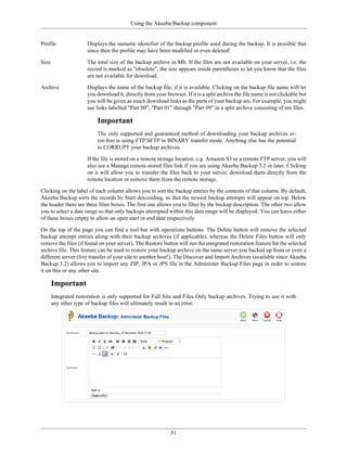 Using the Akeeba Backup component


Profile                Displays the numeric identifier of the backup profile used during the backup. It is possible that
                       since then the profile may have been modified or even deleted!

Size                   The total size of the backup archive in Mb. If the files are not available on your server, i.e. the
                       record is marked as "obsolete", the size appears inside parentheses to let you know that the files
                       are not available for download.

Archive                Displays the name of the backup file, if it is available. Clicking on the backup file name will let
                       you download it, directly from your browser. If it is a split archive the file name is not clickable but
                       you will be given as much download links as the parts of your backup are. For example, you might
                       see links labelled "Part 00", "Part 01" through "Part 09" in a split archive consisting of ten files.

                           Important
                           The only supported and guaranteed method of downloading your backup archives er-
                           ror-free is using FTP/SFTP in BINARY transfer mode. Anything else has the potential
                           to CORRUPT your backup archives.

                       If the file is stored on a remote storage location, e.g. Amazon S3 or a remote FTP server, you will
                       also see a Manage remote stored files link if you are using Akeeba Backup 3.2 or later. Clicking
                       on it will allow you to transfer the files back to your server, download them directly from the
                       remote location or remove them from the remote storage.

Clicking on the label of each column allows you to sort the backup entries by the contents of that column. By default,
Akeeba Backup sorts the records by Start descending, so that the newest backup attempts will appear on top. Below
the header there are three filter boxes. The first one allows you to filter by the backup description. The other two allow
you to select a date range so that only backups attempted within this date range will be displayed. You can leave either
of these boxes empty to allow an open start or end date respectively.

On the top of the page you can find a tool bar with operations buttons. The Delete button will remove the selected
backup attempt entries along with their backup archives (if applicable), whereas the Delete Files button will only
remove the files (if found on your server). The Restore button will run the integrated restoration feature for the selected
archive file. This feature can be used to restore your backup archive on the same server you backed up from or even a
different server (live transfer of your site to another host!). The Discover and Import Archives (available since Akeeba
Backup 3.2) allows you to import any ZIP, JPA or JPS file in the Administer Backup Files page in order to restore
it on this or any other site.

       Important
       Integrated restoration is only supported for Full Site and Files Only backup archives. Trying to use it with
       any other type of backup files will ultimately result in an error.




                                                              51
 