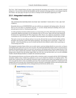 Using the Akeeba Backup component


The View / Edit Comment button will open a page showing the description and comment of the currently selected
backup row. You can freely edit both the description and the comment on that page and save your changes using the
Save button. The same page will open if you click on a backup record's description (appearing as a link).

2.5.1. Integrated restoration
    Warning
    THE INTEGRATED RESTORATION FEATURE MAY DESTROY YOUR SITE IF YOU ARE NOT
    CAREFUL.

    Remember that you are OVERWRITING your site with the one contained in the backup archive. Do not do
    that on a live site unless it is absolutely necessary, i.e. you have already destroyed something vital in your
    site and want to revert to a "last known good" state.

    As with any backup restoration method, practise on a local testing server first. Don't push your luck by trying
    a potentially dangerous procedure you are unfamiliar with on a live server. Many sites have been destroyed
    by human error, augmented by the "bliss of ignorance" effect. Never, ever, under any circumstances, attempt
    a restoration on a live site unless you are familiar with the procedure and confident of all the steps you take.

    That said, we trust our own software and use it on our sites. Do note that we are extremely familiar with the
    procedure and extremely careful when doing restorations. This message tries to excessively - if that's ever
    possible - stress the point that you must be careful and that the best method to achieve that is practising on
    a local testing server first.

The integrated restoration feature allows you to easily restore a previous backup directly on your server, as long as
your backup archive still exists on your server of course. The whole idea behind this feature is that it is not necessary to
manually download Kickstart, place it in your site's root and move the backup archive from the output directory to the
site's root in order to perform the restoration. Instead, the integrated restoration feature takes care of extracting your
backup archive directly from the backup output folder into your site's root and then allow you to run the embedded
installer (Akeeba Backup Installer) to complete the restoration procedure.

The communication between your browser and the archive extraction script is encrypted with the AES128 (Rijndael)
encryption method, using a random key produced as soon as you initiate the restoration of a backup archive. This
ensures that a malicious user can't exploit the restoration script to mischievously extract your backup archive in your
site's root with the intent to steal your database password. The encryption/decryption algorithm is implemented with
standard PHP and Javascript code, eliminating the need for third party cryptography libraries and ensuring that under
no circumstances unencrypted data will be exchanged between the browser and the server.




                                                            52
 