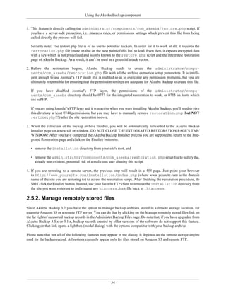 Using the Akeeba Backup component


1. This feature is directly calling the administrator/components/com_akeeba/restore.php script. If
   you have a server-side protection, i.e. .htaccess rules, or permissions settings which prevent this file from being
   called directly the process will fail.

   Security note: The restore.php file is of no use to potential hackers. In order for it to work at all, it requires the
   restoration.php file (more on that on the next point of this list) to load. Even then, it expects encrypted data
   with a key which is not predefined and is only known to the restore.php script and the integrated restoration
   page of Akeeba Backup. As a result, it can't be used as a potential attack vector.

2. Before the restoration begins, Akeeba Backup needs to create the administrator/compo-
   nents/com_akeeba/restoration.php file with all the archive extraction setup parameters. It is intelli-
   gent enough to use Joomla!'s FTP mode if it is enabled so as to overcome any permission problems, but you are
   ultimately responsible for ensuring that the permission settings are adequate for Akeeba Backup to create this file.

   If you have disabled Joomla!'s FTP layer, the permissions of the administrator/compo-
   nents/com_akeeba directory should be 0777 for the integrated restoration to work, or 0755 on hosts which
   use suPHP.

   If you are using Joomla!'s FTP layer and it was active when you were installing Akeeba Backup, you'll need to give
   this directory at least 0744 permissions, but you may have to manually remove restoration.php (but NOT
   restore.php!!!) after the site restoration is over.

3. When the extraction of the backup archive finishes, you will be automatically forwarded to the Akeeba Backup
   Installer page on a new tab or window. DO NOT CLOSE THE INTEGRATED RESTORATION PAGE'S TAB/
   WINDOW! After you have competed the Akeeba Backup Installer process you are supposed to return to the Inte-
   grated Restoration page and click on the Finalize button to:

   • remove the installation directory from your site's root, and

   • remove the administrator/components/com_akeeba/restoration.php setup file to nullify the,
     already non-existent, potential risk of a malicious user abusing this script.

4. If you are restoring to a remote server, the previous step will result in a 404 page. Just point your browser
   to http://www.yoursite.com/installation/index.php (where www.yoursite.com is the domain
   name of the site you are restoring to) to access the restoration script. After finishing the restoration procedure, do
   NOT click the Finalize button. Instead, use your favorite FTP client to remove the installation directory from
   the site you were restoring to and rename any htaccess.bak file back to .htaccess.

2.5.2. Manage remotely stored files
Since Akeeba Backup 3.2 you have the option to manage backup archives stored in a remote storage location, for
example Amazon S3 or a remote FTP server. You can do that by clicking on the Manage remotely stored files link on
the far right of supported backup records in the Administer Backup Files page. Do note that, if you have upgraded from
Akeeba Backup 3.0.x or 3.1.x, backup records created by older versions of the software do not support this feature.
Clicking on that link opens a lightbox (modal dialog) with the options compatible with your backup archive.

Please note that not all of the following features may appear in the dialog. It depends on the remote storage engine
used for the backup record. All options currently appear only for files stored on Amazon S3 and remote FTP.




                                                           54
 