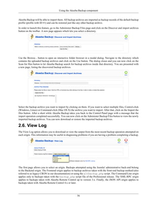 Using the Akeeba Backup component


Akeeba Backup will be able to import them. All backup archives are imported as backup records of the default backup
profile (profile with ID #1) and can be restored just like any other backup archive.

In order to launch this feature, go to the Administer Backup Files page and click on the Discover and import archives
button on the toolbar. A new page appears which lets you select a directory.




Use the Browse... button to open an interactive folder browser in a modal dialog. Navigate to the directory which
contains the uploaded backup archives and click on the Use button. The dialog closes and you can now click on the
Scan for files button to let Akeeba Backup search for backup archives inside that directory. You are presented with
a new page, listing the discovered backup archives.




Select the backup archive you want to import by clicking on them. If you want to select multiple files, Control-click
(Windows, Linux) or Command-click (Mac OS X) the archive you want to import. After that, click on the Import the
files button. After a short while Akeeba Backup takes you back to the Control Panel page with a message that the
import operation completed successfully. You can now click on the Administer Backup Files button to view the newly
imported backup archives. You can now download or restore the imported backup archives.

2.6. View Log
The View Log option allows you to download or view the output from the most recent backup operation attempted on
each origin. This information may be useful in diagnosing problems if you are having a problem completing a backup.




The first page allows you to select an origin. Backups attempted using the Joomla! administrative back-end belong
to the Backend origin. The Frontend origin applies to backup archives taken with the front-end backup method (also
referred to as legacy CRON in our documentation) or using the altbackup.php script. The Command Line origin
applies only to backups taken with the backup.php script file of the Professional release. The XML-RPC origin
applies to backups taken with Akeeba Remote Control up to version 3.x. Finally, the JSON API origin applies to
backups taken with Akeeba Remote Control 4.x or later.




                                                         56
 