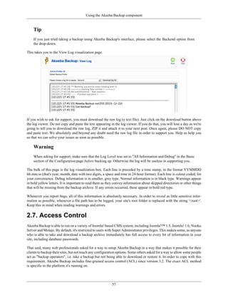 Using the Akeeba Backup component


    Tip
    If you just tried taking a backup using Akeeba Backup's interface, please select the Backend option from
    the drop-down.

This takes you to the View Log visualization page.




If you wish to ask for support, you must download the raw log (a text file). Just click on the download button above
the log viewer. Do not copy and paste the text appearing in the log viewer. If you do that, you will lose a day as we're
going to tell you to download the raw log, ZIP it and attach it to your next post. Once again, please DO NOT copy
and paste text. We absolutely and beyond any doubt need the raw log file in order to support you. Help us help you
so that we can solve your issues as soon as possible.

    Warning
    When asking for support, make sure that the Log Level was set to "All Information and Debug" in the Basic
    section of the Configuration page before backing up. Otherwise the log will be useless in supporting you.

The bulk of this page is the log visualization box. Each line is preceded by a time stamp, in the format YYMMDD
hh:mm:ss (that's year, month, date with two digits, a space and time in 24-hour format). Each line is colour coded, for
your convenience. Debug information is in smaller, grey type. Normal information is in black type. Warnings appear
in bold yellow letters. It is important to read them as they convey information about skipped directories or other things
that will be missing from the backup archive. If any errors occurred, these appear in bold red type.

Whenever you report bugs, all of this information is absolutely necessary. In order to reveal as little sensitive infor-
mation as possible, whenever a file path has to be logged, your site's root folder is replaced with the string '<root>'.
Keep this in mind when reading warnings and errors.

2.7. Access Control
Akeeba Backup is able to run on a variety of Joomla! based CMS system, including Joomla!™ 1.5, Joomla! 1.6, Nooku
Server and Molajo. By default, it's restricted to users with Super Administrator privileges. This makes sense, as anyone
who is able to take and download a backup archive immediately has full access to every bit of information in your
site, including database passwords.

That said, many web professionals asked for a way to setup Akeeba Backup in a way that makes it possible for their
clients to backup their sites, but not touch any configuration options. Some others asked for a way to allow some people
act as "backup operators", i.e. take a backup but not being able to download or restore it. In order to cope with this
requirement, Akeeba Backup includes fine-grained access control (ACL) since version 3.2. The exact ACL method
is specific to the platform it's running on.




                                                           57
 