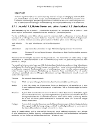 Using the Akeeba Backup component


    Important
    The following options apply to back-end backups only. Front-end backups, including legacy front-end CRON
    jobs, remote backups and Lite Mode backups, are controlled by means of the Secret Word you define in the
    Component Parameters page. These backup modes are not controlled by the access control settings because
    they do not require a user to be logged in to take a backup; they only require knowledge of the Secret Word.

2.7.1. Joomla! 1.5, Nooku Server and other Joomla! 1.5 distributions
When Akeeba Backup runs on Joomla! 1.5, Nooku Server or any other CMS distribution based on Joomla! 1.5, there
are two levels of access control: component access and per-user ACL (permissions) settings.

The first level of access control defines who can access the component at all, i.e. who can see its interface. In order
to configure it, go to Components, Akeeba Backup and click on the Component Parameters button. In the parameters
interface look for the Minimum access level option. Each one of the three options has the following meaning:

Super Adminis-       Only Super Administrators can access the component
trator

Administrator        Only users in the Administrator or Super Administrator group can access the component

Manager              Any user with back-end access (Manager, Administrator or Super Administrator) can access the
                     component

Please note that this setting has precedence over the per-user ACL. This means that if you set this setting to Super
Administrator, an Administrator will not be able to use Akeeba Backup even if you grant him all permissions in the
per-user ACL settings.

The second level of access control is per-user ACL. By default Super Adminsitrator can do everything, Administrators
can backup and download backup archives and Managers can only perform a backup but not download backup archives
or configure the component. This feature allows you to have fine grained control over what each user can and can
not do. To access it go to Components, Akeeba Backup and click on the Access Control button. You will see a list
with all users granted back-end access (Managers, Administrators and Super Administrators). On each row, you will
see the following columns:

Username         The username this row applies to

Group            Which user group (Manager, Administrator, Super Administrator) this user belongs to

Backup           A green check means that the user can use the Backup Now button to take a new backup. A white
                 X in red background means he has no access to that feature. Click on the icon to toggle between the
                 two states.

Download         A green check means that the user can use the download links in the Administer Backup Files page to
                 download the backup archives. If you are using Akeeba Backup Professional, a user with the Download
                 privilege will also be able to download or delete files from a remote storage location (e.g. Amazon
                 S3). A white X in red background means he has no access to that feature. Click on the icon to toggle
                 between the two states.

Configure        A green check means that the user can use all of the configuration pages of Akeeba Backup, including
                 filter pages, to modify the backup settings. A white X in red background means he has no access to
                 that feature. Click on the icon to toggle between the two states.

Setting up a backup operator is trivial: make sure that the user only has the Backup privilege (green check), whereas
all of the other options are disabled. Similarly, to allow a user backup and restore a site but not touch the configuration
settings just give him the Backup and Download privileges. The power is yours!




                                                            58
 