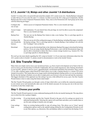 Using the Akeeba Backup component


2.7.2. Joomla! 1.6, Molajo and other Joomla! 1.6 distributions
Joomla! 1.6 comes with a very powerful and somewhat complex ACL system on its own. Akeeba Backup is designed
to make full use of it ever since the early 3.1.x releases. In order to access the ACL setup, go to Components, Akeeba
Backup and click on the Component Parameters button. Then, click on the Permissions tab. Each group can be setup
with the following privileges:

Configure (the       Allows access to Component Parameters button. This is a core Joomla! privilege.
one on top)

Access Compo-        Self explanatory. If a user doesn't have this privilege, he won't be able to access the component!
nent                 This is a core Joomla! privilege.

Backup Now           The user can use the Backup Now button to take a new backup. This is a privilege specific to
                     Akeeba Backup.

Configure (the       The user can use all of the configuration pages of Akeeba Backup, including filter pages, to modify
one towards the      the backup settings. This is a privilege specific to Akeeba Backup; it has nothing to do with the
bottom)              first "Configure" item on that list.

Download             The user can use the download links in the Administer Backup Files page to download the backup
                     archives. If you are using Akeeba Backup Professional, a user with the Download privilege will
                     also be able to download or delete files from a remote storage location (e.g. Amazon S3). This
                     is a privilege specific to Akeeba Backup.

We won't go into more details regarding the ACL setup on Joomla! 1.6. If you want more information about how the
ACL system works in Joomla! 1.6, please consult its documentation or ask on the Joomla! forums.

2.8. Site Transfer Wizard
Many times you simply want to move your site between hosts, e.g. from a local or development server back to the live
server or move your site from Host A to Host B. Traditionally, this was a multi-step process: take a backup, download it
to your local PC, upload it to the live server, upload Kickstart, run Kickstart and finalize the restoration. Since version
2.2 we offer a backup engine called DirectFTP which allows you to take a backup directly to a remote FTP server
instead of an archive. This means that you no longer need to download/upload a backup archive or even use Kickstart.
By the time the backup is finished, you are able to simply point your browser to the new host and start the restoration.
The biggest drawback of this approach was that setting it up was a little difficult for novice users. Our Site Transfer
Wizard feature is here to make using that feature dead simple!

The Site Transfer Wizard guides you through a series of steps which allow you to define the connection parameters
to your remote server and automatically takes care of all the details necessary for moving your site to the new host.
It consists of only three simple steps.

Step 1: Choose your profile
The Site Transfer Wizard requires to create a dedicated backup profile for the site transfer backup job. This step allows
you to select how this is going to happen.

Use the existing     If you had already used the Site Transfer Wizard in the past, all of its settings are stored in its
profile              dedicated backup profile. Selecting this option will recall them and allow you to modify them or
                     use the same settings to transfer your site again.

Copy settings        Select an existing backup profile to copy all settings from. This allows you to "clone" special
from                 configuration options (such as the optimal settings defined by the Configuration Wizard) as well
                     as any filter options, e.g. directories, files and database tables to exclude from the backup. If it is




                                                            59
 