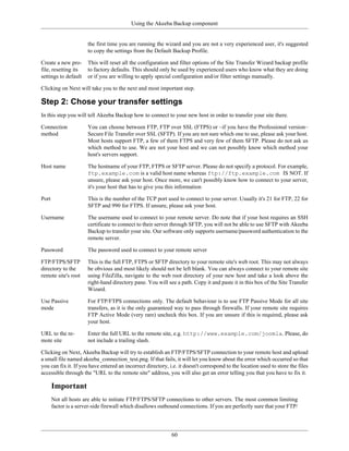 Using the Akeeba Backup component


                       the first time you are running the wizard and you are not a very experienced user, it's suggested
                       to copy the settings from the Default Backup Profile.

Create a new pro-      This will reset all the configuration and filter options of the Site Transfer Wizard backup profile
file, resetting its    to factory defaults. This should only be used by experienced users who know what they are doing
settings to default    or if you are willing to apply special configuration and/or filter settings manually.

Clicking on Next will take you to the next and most important step.

Step 2: Chose your transfer settings
In this step you will tell Akeeba Backup how to connect to your new host in order to transfer your site there.

Connection             You can choose between FTP, FTP over SSL (FTPS) or –if you have the Professional version–
method                 Secure File Transfer over SSL (SFTP). If you are not sure which one to use, please ask your host.
                       Most hosts support FTP, a few of them FTPS and very few of them SFTP. Please do not ask us
                       which method to use. We are not your host and we can not possibly know which method your
                       host's servers support.

Host name              The hostname of your FTP, FTPS or SFTP server. Please do not specify a protocol. For example,
                       ftp.example.com is a valid host name whereas ftp://ftp.example.com IS NOT. If
                       unsure, please ask your host. Once more, we can't possibly know how to connect to your server,
                       it's your host that has to give you this information

Port                   This is the number of the TCP port used to connect to your server. Usually it's 21 for FTP, 22 for
                       SFTP and 990 for FTPS. If unsure, please ask your host.

Username               The username used to connect to your remote server. Do note that if your host requires an SSH
                       certificate to connect to their server through SFTP, you will not be able to use SFTP with Akeeba
                       Backup to transfer your site. Our software only supports username/password authentication to the
                       remote server.

Password               The password used to connect to your remote server

FTP/FTPS/SFTP          This is the full FTP, FTPS or SFTP directory to your remote site's web root. This may not always
directory to the       be obvious and most likely should not be left blank. You can always connect to your remote site
remote site's root     using FileZilla, navigate to the web root directory of your new host and take a look above the
                       right-hand directory pane. You will see a path. Copy it and paste it in this box of the Site Transfer
                       Wizard.

Use Passive            For FTP/FTPS connections only. The default behaviour is to use FTP Passive Mode for all site
mode                   transfers, as it is the only guaranteed way to pass through firewalls. If your remote site requires
                       FTP Active Mode (very rare) uncheck this box. If you are unsure if this is required, please ask
                       your host.

URL to the re-         Enter the full URL to the remote site, e.g. http://www.example.com/joomla. Please, do
mote site              not include a trailing slash.

Clicking on Next, Akeeba Backup will try to establish an FTP/FTPS/SFTP connection to your remote host and upload
a small file named akeeba_connection_test.png. If that fails, it will let you know about the error which occurred so that
you can fix it. If you have entered an incorrect directory, i.e. it doesn't correspond to the location used to store the files
accessible through the "URL to the remote site" address, you will also get an error telling you that you have to fix it.

       Important
       Not all hosts are able to initiate FTP/FTPS/SFTP connections to other servers. The most common limiting
       factor is a server-side firewall which disallows outbound connections. If you are perfectly sure that your FTP/




                                                             60
 