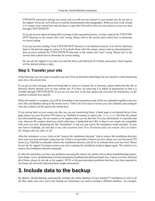 Using the Akeeba Backup component


    FTPS/SFTP connection settings are correct and you still can not connect to your remote site, do not ask us
    for support. If you do, we'll tell you to read the documentation (this paragraph!). What you have to do instead
    is to contact your current host and ask them to open their firewall so that you can connect to your new host
    through FTP/FTPS/SFTP.

    If you get an error about not being able to change to the requested directory, you have entered the "FTP/FTPS/
    SFTP directory to the remote site's root" wrong. Please refer to the section above about how to determine
    its correct setting.

    If you get an error reading "Your FTP/FTPS/SFTP directory is not defined correctly. You will be redirected
    back to the previous page to correct it. If in doubt about what this means, please read our documentation."
    then you have entered the "FTP/FTPS/SFTP directory to the remote site's root" wrong. Please refer to the
    section above about how to determine its correct setting.

    Do not ask for support if you have not read the above and followed all of these instructions. Such requests
    will be deleted without a reply.

Step 3: Transfer your site
In the final step, you are ready to transfer your site! Click on the button titled Begin the site transfer to start transferring
your site to the remote host.

If you get an error message about not being able to write to a remote file or directory, please check that this file or
directory doesn't already exist on your remote site. If it does, try removing it or adjust its permissions so that it is
writable through FTP/FTPS/SFTP. If you are not sure how to do that, please ask your host for instructions, as the
solution is entirely host-specific.

When the transfer is complete, you will be forwarded to the restoration script which was uploaded together with your
site's files and database dump to the remote server. Follow all of its steps to restore your site's database and configure
your site so that it can be used on the remote host.

If you end up back on your source site (the one you are transferring from), a blank page or an Internal Server Error
page, please use your favourite FTP client (e.g. FileZilla) to rename or remove the .htaccess file from the remote
site and reload the page. Do not contact us for support unless you do that first. For your information, it is possible that
your .htaccess file contains directives which either have a hardcoded site URL in them or are simply not compatible
with your new host. Renaming the file "neutralizes" it and you can access the installation script normally. If your
new host is GoDaddy, do note that it may take anywhere from 10 to 30 minutes after you rename .htaccess before
the changes take any effect at all!

After the restoration is over, click on the "remove the installation directory" link to remove the installation directory
from your new host and begin using your site. If that is not possible or throws an error, please use your favourite FTP
client (e.g. FileZilla) to manually remove the installation directory and all of its contents from your new host. Please
do not ask for support if trying to access your site is causing the installation script to appear again. The solution is to
remove the installation directory manually.

If, after the restoration, you have any problems accessing the remote site, please refer to these troubleshooting instruc-
tions [https://www.akeebabackup.com/documentation/troubleshooter/prbasicts.html] first. Unless you have followed
all of them, please do not ask us for support. 99.9% of all post-restoration problems that have ever been reported to
our forum are solved by following these simple instructions.


3. Include data to the backup
By default, Akeeba Backup automatically includes the whole database of your Joomla!™ installation as well as all
the files under your site's root in the backup set. Sometimes you want to include a different database - for example,




                                                              61
 