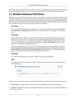 Using the Akeeba Backup component


one used by your non-Joomla!™ newsletter software - or files you have placed above your site's root for increased
security. Akeeba Backup Professional can cope with that need by providing you with handy data inclusion filters.

3.1. Multiple Databases Definitions
Sometimes your site grows beyond Joomla!. A forum, a torrent tracker, a custom script... Some of them get to be
installed in a database of their own, not as tables in the same database as the one Joomla! is using. If you really want to
take a full site backup, you really need these databases backed up as well. The solution to this is the Multiple databases
definitions option of Akeeba Backup. You can define an unlimited number of additional MySQL databases which will
get to be backed up (and restored!) along with your regular Joomla! database.

      Warning
      Do not use this feature to add your site's database. It is automatically added anyway. Doing so will cause
      errors during the restoration of your site! You have been warned. Do not seek support for this kind of
      issues.

      Warning
      Do not confuse the term "database" with your Joomla!™ tables. It is possible that a single database contains
      tables for the current Joomla!™ site, tables from a standalone photo gallery script, tables from another Joom-
      la!™ site on the same server (e.g. a subdomain), tables from a standalone PHPList installation and so forth.
      As far as Akeeba Backup is concerned, all of those tables exist in the same database. Unless you tell it
      otherwise, it will backup ALL tables of the database.

      A common misconception is that if you want to also backup a subdomain running on Joomla!™ and having
      its tables inside the same database as the main site, you should add its database a multiple database definition.
      DO NOT DO THAT, IT WILL MAKE THE RESTORATION FAIL! After all, Akeeba Backup already
      backs up those tables. Why should you have to back them up a second time?

      Warning
      If you add an empty database (one which has no tables) it will result in backup errors!

      Note
      The settings on this page are defined per profile . Make sure you have selected the desired profile in the
      Control Panel page.




At first, you are presented with a grid view, listing all database definitions. On the left of each entry, there are two icons:

•
       The trashcan. Clicking on this icon will remove the current database definition from the backup set.

•       Pencil or      Add. Both will open the database definition editor: the former to edit the database definition, the
    latter to create a new one.




                                                              62
 