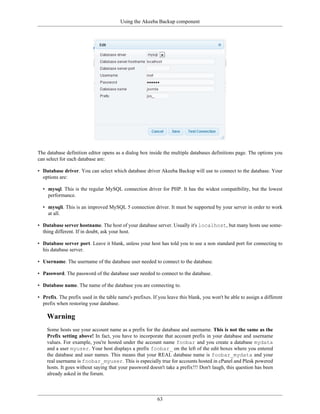 Using the Akeeba Backup component




The database definition editor opens as a dialog box inside the multiple databases definitions page. The options you
can select for each database are:

• Database driver. You can select which database driver Akeeba Backup will use to connect to the database. Your
  options are:

  • mysql. This is the regular MySQL connection driver for PHP. It has the widest compatibility, but the lowest
    performance.

  • mysqli. This is an improved MySQL 5 connection driver. It must be supported by your server in order to work
    at all.

• Database server hostname. The host of your database server. Usually it's localhost, but many hosts use some-
  thing different. If in doubt, ask your host.

• Database server port. Leave it blank, unless your host has told you to use a non standard port for connecting to
  his database server.

• Username. The username of the database user needed to connect to the database.

• Password. The password of the database user needed to connect to the database.

• Database name. The name of the database you are connecting to.

• Prefix. The prefix used in the table name's prefixes. If you leave this blank, you won't be able to assign a different
  prefix when restoring your database.

    Warning
    Some hosts use your account name as a prefix for the database and username. This is not the same as the
    Prefix setting above! In fact, you have to incorporate that account prefix in your database and username
    values. For example, you're hosted under the account name foobar and you create a database mydata
    and a user myuser. Your host displays a prefix foobar_ on the left of the edit boxes where you entered
    the database and user names. This means that your REAL database name is foobar_mydata and your
    real username is foobar_myuser. This is especially true for accounts hosted in cPanel and Plesk powered
    hosts. It goes without saying that your password doesn't take a prefix!!! Don't laugh, this question has been
    already asked in the forum.



                                                          63
 
