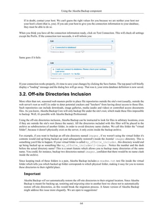 Using the Akeeba Backup component


    If in doubt, contact your host. We can't guess the right values for you because we are neither your host nor
    your host's client (that is, you). If you ask your host to give you the connection information to your database,
    they must be able to do so.

When you think you have all the connection information ready, click on Test Connection. This will check all settings
except the Prefix. If the connection test succeeds, it will inform you:




Same goes if it fails:




If your connection works properly, it's time to save your changes by clicking the Save button. The top panel will briefly
display a "loading" message and the dialog box will go away. That was it, your extra database definition is now saved.

3.2. Off-site Directories Inclusion
More often than not, seasoned web masters prefer to place file repositories outside the site's root (usually, outside the
web server's root as well!) in order to deter potential crackers and "leechers" from having direct access to those files.
Such repositories can include downloads, image galleries, media (audio and video) or controlled access documents
files. As you know, Akeeba Backup Core will only backup file under the site's root, which made these files impossible
to backup. Well, it's possible with Akeeba Backup Professional.

Using the off-site directories inclusion, Akeeba Backup can be instructed to look for files in arbitrary locations, even
if they are outside the site's root (hence the name). All the directories included with this filter will be placed in the
archive as subdirectories of another folder, in order to avoid directory name clashes. We call this folder the "virtual
folder", because it doesn't physically exist on the server, it only exists inside the backup archive.

For example, if you want to backup an off-site directory named images , if we weren't using the virtual folder it's
contents would end up being backed up (and subsequently restored!) inside the Joomla! images directory. This is
something you'd like to happen. If your virtual folder is called my_offsite_includes , this directory would end
up being backed up as something like my_offsite_includes1-images . Notice the number and the dash
before the actual directory name? This is a smart feature which allows you to backup many directories of the same
name. You could, for instance, backup two directories named images , confident that there would be no name clash
inside the archive.

Since keeping track of these folders is a pain, Akeeba Backup includes a readme.txt text file inside the virtual
folder which tells you which backed up folder corresponds to which physical folder, making it easy for you to restore
these directories to their rightful place.

    Important
    Akeeba Backup will not automatically restore the off-site directories to their original location. Since Akeeba
    Backup is meant for backing up, restoring and migrating sites to another host we chose not to automatically
    restore off-site directories, as this would break the migration process. A future version of Akeeba Backup
    might address this issue more elegantly. We are open to suggestions!




                                                           64
 