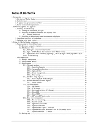 Table of Contents
1. Introduction ................................................................................................................................... 5
       1. Introducing Akeeba Backup ...................................................................................................... 5
       2. Indicative uses ........................................................................................................................ 5
       3. A typical backup/restoration workflow ........................................................................................ 6
       4. Server environment requirements ............................................................................................... 7
2. Installation, updates and upgrades ...................................................................................................... 9
       1. Installing Akeeba Backup ......................................................................................................... 9
              1.1. Getting the installation packages ..................................................................................... 9
              1.2. Installing the backup component and language files ............................................................ 9
                     1.2.1. Manual installation ............................................................................................. 9
              1.3. Installing the administrator panel icon module and plugins ................................................. 10
       2. Upgrading from Core to Professional ........................................................................................ 10
       3. Updating to the latest version .................................................................................................. 10
3. Using the Akeeba Backup component ............................................................................................... 11
       1. Pages outside the Control Panel panes ...................................................................................... 11
              1.1. Common navigation elements ....................................................................................... 11
              1.2. The Control Panel ....................................................................................................... 11
                     1.2.1. Editing the component's Parameters ..................................................................... 15
                     1.2.2. I get a "JFTP::chmod: Bad response" error. What's wrong? ...................................... 18
                     1.2.3. I get an error about something regarding T_OBJECT / I get a blank page when I try to
                     access Akeeba Backup ............................................................................................... 18
       2. Basic Operations ................................................................................................................... 19
              2.1. Profiles Management ................................................................................................... 19
              2.2. Configuration Wizard .................................................................................................. 20
              2.3. Configuration ............................................................................................................. 21
                     2.3.1. The main settings ............................................................................................. 21
                            2.3.1.1. Basic Configuration ................................................................................ 21
                            2.3.1.2. Advanced configuration .......................................................................... 25
                            2.3.1.3. Optional filters ...................................................................................... 26
                            2.3.1.4. Quota management ................................................................................. 27
                            2.3.1.5. Fine tuning ........................................................................................... 27
                     2.3.2. Database dump engines ..................................................................................... 28
                            2.3.2.1. Native MySQL Backup Engine ................................................................ 28
                     2.3.3. File and directories scanner engines ..................................................................... 30
                            2.3.3.1. Smart scanner ....................................................................................... 30
                     2.3.4. Archiver engines .............................................................................................. 31
                            2.3.4.1. ZIP format ............................................................................................ 31
                            2.3.4.2. JPA format ........................................................................................... 32
                            2.3.4.3. Encrypted Archives (JPS format) .............................................................. 32
                            2.3.4.4. DirectFTP ............................................................................................. 34
                            2.3.4.5. DirectSFTP ........................................................................................... 35
                            2.3.4.6. ZIP using ZIPArchive class ..................................................................... 36
                     2.3.5. Data processing engines .................................................................................... 36
                            2.3.5.1. No post-processing ................................................................................. 36
                            2.3.5.2. Send by email ....................................................................................... 37
                            2.3.5.3. Upload to Amazon S3 ............................................................................ 37
                            2.3.5.4. Upload to DropBox ................................................................................ 39
                            2.3.5.5. Upload to RackSpace CloudFiles .............................................................. 40
                            2.3.5.6. Upload to Microsoft Windows Azure BLOB Storage service .......................... 41
                            2.3.5.7. Upload to Remote FTP server .................................................................. 42
              2.4. Backup now ............................................................................................................... 44




                                                                         2
 