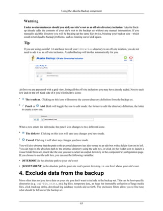Using the Akeeba Backup component


      Warning
      Under no circumstances should you add your site's root as an off-site directory inclusion! Akeeba Back-
      up already adds the contents of your site's root to the backup set without any manual intervention. If you
      manually add this directory you will be backing up the same files twice, bloating your backup size - which
      could in turn lead to backup problems, such as running out of disk space.

      Tip
      If you are using Joomla! 1.6 and have moved your libraries directory to an off-site location, you do not
      need to add it as an off-site inclusion. Akeeba Backup will do that automatically for you.




At first you are presented with a grid view, listing all the off-site inclusions you may have already added. Next to each
row and on the left hand side of it you will find two icons:

•
       The trashcan. Clicking on this icon will remove the current directory definition from the backup set.

•       Pencil or    Add. Both will toggle the row to edit mode: the former to edit the directory definition, the latter
    to create a new one.




When a row enters the edit mode, the pencil icon changes to two different icons:

•      The diskette. Clicking on this icon will save any changes you have made.

•      Cancel. Clicking it will abort any changes you have made.

You will also observe that the path to the external directory has also turned to an edit box with a folder icon on its left.
You can type in the absolute path to the external directory using the edit box, or click on the folder icon to launch a
visual folder browser, much like the one you use to select an output directory in the component's Configuration page.
If you choose to use the edit box, you can use the following variables:

• [SITEROOT] is the absolute path to your site's root

• [ROOTPARENT] is the absolute path to your site root's parent directory, i.e. one level above your site's root.

4. Exclude data from the backup
More often than not you have data on your site you don't want to include in the backup set. This can be host-specific
directories (e.g. cgi-bin, stats, etc), log files, temporary data, an huge but immutable collection of large media
files, click tracking tables, download log database records and so forth. The exclusion filters allow you to fine tune
what should be left out of the backup set.




                                                            65
 