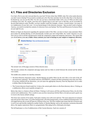 Using the Akeeba Backup component



4.1. Files and Directories Exclusion
Ever had a file in your site's root put there by your host? Or how about that 200Mb video file in the media directory
you don't want to backup? If you need to exclude just a few files here and there but let the other files in the directory
be backed up, you can use this filter. Or, let's say you have a downloads folder with a size of 10Gb you don't want
to backup every time. Or, maybe, your host saves Apache logs in your site's root so that they can be accessible by
the provided analyser script. Possibly, you have another script (for example, a forum, a torrent tracker, you name it)
in a subdirectory of your site's root - or even buried deeper in the directory structure - that you don't want to backup.
Anyway, you need to exclude the contents of a directory from your backup. The Files and Directories Exclusion filters
are just right for you.

Before we begin our discussion regarding the operation mode of this filter, you have to know some automatic filters
put in place by Akeeba Backup. It will automatically exclude your site's temp-folder, the "cache" directory on your
site's root as well as all files and directories inside the component's output and temporary directories. This means that
you should never, ever use a folder whose contents you want to backup as your output or temporary directory.




The normal view of this page consists of three discrete areas.

The top area contains the component and page names and two links to switch between the normal and the tabular
view modes.

The middle area contains two interface elements:

• The Root Directory drop-down menu. Akeeba Backup can define filters for the site's files or for each of the off-
  site directories separately. The default selection, [SITEROOT], contains all filters pertaining to the main site's files.
  If you have defined off-site directories, you can select the appropriate directory from the drop-down list in order
  to define filters for that directory.

• The Current directory bread crumb list. It shows the current path relative to the Root directory above. Clicking on
  a subdirectory allows you to quickly navigate to it.

Below that, there is a button to Reset all filters. Clicking it will remove all Files and Directories Filters, for all of the
current root's subdirectories. This is useful in case you have messed up with the filters a lot and you need a quick way
to revert to the factory default settings.

The lower area consists of two panes. Each pane contains rows with icons and text. The icons represent an exclusion
type and can have three states: on (yellow background), off (white background), or force enabled (red background). You
can toggle between the on and off states by clicking on the icon. The force enabled state means that this exclusion type
is active (on) and forcibly enabled by another feature of Akeeba Backup, such as the automatic exclusions discussed
above, the regular expressions filters or a programmatic filter (plug-in) by a third-party developer.

The left hand pane is a list of subdirectories of the Current directory. Each row consists of:




                                                             66
 