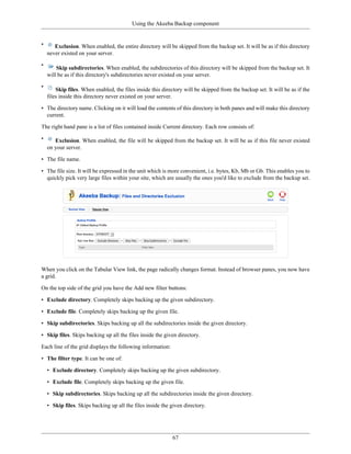 Using the Akeeba Backup component


•      Exclusion. When enabled, the entire directory will be skipped from the backup set. It will be as if this directory
    never existed on your server.

•
        Skip subdirectories. When enabled, the subdirectories of this directory will be skipped from the backup set. It
    will be as if this directory's subdirectories never existed on your server.

•
        Skip files. When enabled, the files inside this directory will be skipped from the backup set. It will be as if the
    files inside this directory never existed on your server.

• The directory name. Clicking on it will load the contents of this directory in both panes and will make this directory
  current.

The right hand pane is a list of files contained inside Current directory. Each row consists of:

•      Exclusion. When enabled, the file will be skipped from the backup set. It will be as if this file never existed
    on your server.

• The file name.

• The file size. It will be expressed in the unit which is more convenient, i.e. bytes, Kb, Mb or Gb. This enables you to
  quickly pick very large files within your site, which are usually the ones you'd like to exclude from the backup set.




When you click on the Tabular View link, the page radically changes format. Instead of browser panes, you now have
a grid.

On the top side of the grid you have the Add new filter buttons:

• Exclude directory. Completely skips backing up the given subdirectory.

• Exclude file. Completely skips backing up the given file.

• Skip subdirectories. Skips backing up all the subdirectories inside the given directory.

• Skip files. Skips backing up all the files inside the given directory.

Each line of the grid displays the following information:

• The filter type. It can be one of:

    • Exclude directory. Completely skips backing up the given subdirectory.

    • Exclude file. Completely skips backing up the given file.

    • Skip subdirectories. Skips backing up all the subdirectories inside the given directory.

    • Skip files. Skips backing up all the files inside the given directory.




                                                            67
 