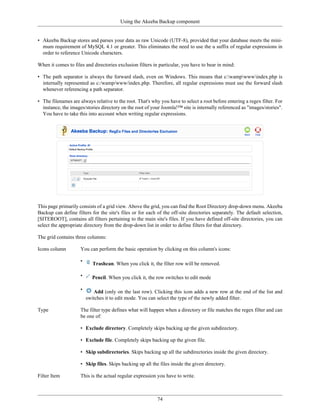Using the Akeeba Backup component


• Akeeba Backup stores and parses your data as raw Unicode (UTF-8), provided that your database meets the mini-
  mum requirement of MySQL 4.1 or greater. This eliminates the need to use the u suffix of regular expressions in
  order to reference Unicode characters.

When it comes to files and directories exclusion filters in particular, you have to bear in mind:

• The path separator is always the forward slash, even on Windows. This means that c:wampwwwindex.php is
  internally represented as c:/wamp/www/index.php. Therefore, all regular expressions must use the forward slash
  whenever referencing a path separator.

• The filenames are always relative to the root. That's why you have to select a root before entering a regex filter. For
  instance, the images/stories directory on the root of your Joomla!™ site is internally referenced as "images/stories".
  You have to take this into account when writing regular expressions.




This page primarily consists of a grid view. Above the grid, you can find the Root Directory drop-down menu. Akeeba
Backup can define filters for the site's files or for each of the off-site directories separately. The default selection,
[SITEROOT], contains all filters pertaining to the main site's files. If you have defined off-site directories, you can
select the appropriate directory from the drop-down list in order to define filters for that directory.

The grid contains three columns:

Icons column         You can perform the basic operation by clicking on this column's icons:

                     •
                            Trashcan. When you click it, the filter row will be removed.

                     •     Pencil. When you click it, the row switches to edit mode

                     •      Add (only on the last row). Clicking this icon adds a new row at the end of the list and
                         switches it to edit mode. You can select the type of the newly added filter.

Type                 The filter type defines what will happen when a directory or file matches the regex filter and can
                     be one of:

                     • Exclude directory. Completely skips backing up the given subdirectory.

                     • Exclude file. Completely skips backing up the given file.

                     • Skip subdirectories. Skips backing up all the subdirectories inside the given directory.

                     • Skip files. Skips backing up all the files inside the given directory.

Filter Item          This is the actual regular expression you have to write.



                                                           74
 