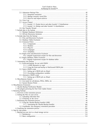 User's Guide to Akee-
                                                        ba Backup for Joomla!™

            2.5. Administer Backup Files .............................................................................................. 49
                  2.5.1. Integrated restoration ........................................................................................ 52
                  2.5.2. Manage remotely stored files .............................................................................. 54
                  2.5.3. Discover and import archives ............................................................................. 55
            2.6. View Log .................................................................................................................. 56
            2.7. Access Control ........................................................................................................... 57
                  2.7.1. Joomla! 1.5, Nooku Server and other Joomla! 1.5 distributions .................................. 58
                  2.7.2. Joomla! 1.6, Molajo and other Joomla! 1.6 distributions .......................................... 59
            2.8. Site Transfer Wizard ................................................................................................... 59
      3. Include data to the backup ...................................................................................................... 61
            3.1. Multiple Databases Definitions ...................................................................................... 62
            3.2. Off-site Directories Inclusion ........................................................................................ 64
      4. Exclude data from the backup ................................................................................................. 65
            4.1. Files and Directories Exclusion ..................................................................................... 66
            4.2. Database Tables Exclusion ........................................................................................... 68
            4.3. Extension Filters ......................................................................................................... 70
                  4.3.1. Components .................................................................................................... 70
                  4.3.2. Modules ......................................................................................................... 71
                  4.3.3. Plug-ins .......................................................................................................... 71
                  4.3.4. Languages ....................................................................................................... 72
                  4.3.5. Templates ....................................................................................................... 72
            4.4. RegEx Files and Directories Exclusion ........................................................................... 73
                  4.4.1. Regular Expressions recipes for files and directories ............................................... 75
            4.5. RegEx Database Tables Exclusion ................................................................................. 76
                  4.5.1. Regular Expressions recipes for database tables ..................................................... 77
      5. Automating your backup ........................................................................................................ 78
            5.1. Front-end backup, for use with CRON ............................................................................ 78
                  5.1.1. A PHP alternative to wget ................................................................................. 80
                  5.1.2. Using the front-end backup in SiteGround CRON jobs ............................................ 81
            5.2. Native CRON script .................................................................................................... 81
                  5.2.1. Setting up a CRON job on cPanel ....................................................................... 82
                  5.2.2. Overriding configuration variables ....................................................................... 83
            5.3. Alternative CRON script .............................................................................................. 84
                  5.3.1. Setting up a CRON job on cPanel ....................................................................... 85
      6. Miscellaneous features ........................................................................................................... 86
            6.1. Lite mode for cell phones, PDAs, MIDs, etc. ................................................................... 86
            6.2. System Restore Points ................................................................................................. 86
4. Miscellaneous Extensions ............................................................................................................... 88
      1. Akeeba Backup Notification Module ........................................................................................ 88
      2. The plugins powering the One Click Update feature .................................................................... 88
5. Restoring backups ......................................................................................................................... 90
      1. Overview of the restoration process .......................................................................................... 90
      2. Getting the files on your server ............................................................................................... 90
            2.1. Uploading individual files ............................................................................................ 90
            2.2. Extracting on the server ............................................................................................... 91
      3. Performing the restoration process ............................................................................................ 94
            3.1. Using the Akeeba Backup Installer (ABI) ....................................................................... 94
                  3.1.1. Automating the Akeeba Backup Installer ............................................................ 104
            3.2. Unorthodox: the emergency restoration procedure ........................................................... 107
      4. Finalizing the restoration process ............................................................................................ 109
6. Step by step guides ...................................................................................................................... 114
      1. Backing up your site to a cloud storage service ......................................................................... 114
            1.1. Introduction ............................................................................................................. 114
            1.2. Basic configuration .................................................................................................... 114




                                                                       3
 