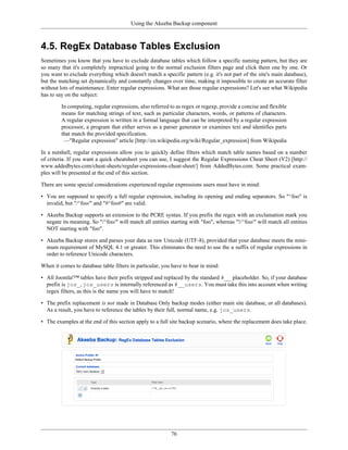 Using the Akeeba Backup component



4.5. RegEx Database Tables Exclusion
Sometimes you know that you have to exclude database tables which follow a specific naming pattern, but they are
so many that it's completely impractical going to the normal exclusion filters page and click them one by one. Or
you want to exclude everything which doesn't match a specific pattern (e.g. it's not part of the site's main database),
but the matching set dynamically and constantly changes over time, making it impossible to create an accurate filter
without lots of maintenance. Enter regular expressions. What are those regular expressions? Let's see what Wikipedia
has to say on the subject:

         In computing, regular expressions, also referred to as regex or regexp, provide a concise and flexible
         means for matching strings of text, such as particular characters, words, or patterns of characters.
         A regular expression is written in a formal language that can be interpreted by a regular expression
         processor, a program that either serves as a parser generator or examines text and identifies parts
         that match the provided specification.
          —"Regular expression" article [http://en.wikipedia.org/wiki/Regular_expression] from Wikipedia

In a nutshell, regular expressions allow you to quickly define filters which match table names based on a number
of criteria. If you want a quick cheatsheet you can use, I suggest the Regular Expressions Cheat Sheet (V2) [http://
www.addedbytes.com/cheat-sheets/regular-expressions-cheat-sheet/] from AddedBytes.com. Some practical exam-
ples will be presented at the end of this section.

There are some special considerations experienced regular expressions users must have in mind:

• You are supposed to specify a full regular expression, including its opening and ending separators. So "^foo" is
  invalid, but "/^foo/" and "#^foo#" are valid.

• Akeeba Backup supports an extension to the PCRE syntax. If you prefix the regex with an exclamation mark you
  negate its meaning. So "/^foo/" will match all entities starting with "foo", whereas "!/^foo/" will match all entities
  NOT starting with "foo".

• Akeeba Backup stores and parses your data as raw Unicode (UTF-8), provided that your database meets the mini-
  mum requirement of MySQL 4.1 or greater. This eliminates the need to use the u suffix of regular expressions in
  order to reference Unicode characters.

When it comes to database table filters in particular, you have to bear in mind:

• All Joomla!™ tables have their prefix stripped and replaced by the standard #__ placeholder. So, if your database
  prefix is jos_, jos_users is internally referenced as #__users. You must take this into account when writing
  regex filters, as this is the name you will have to match!

• The prefix replacement is not made in Database Only backup modes (either main site database, or all databases).
  As a result, you have to reference the tables by their full, normal name, e.g. jos_users.

• The examples at the end of this section apply to a full site backup scenario, where the replacement does take place.




                                                          76
 