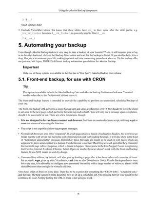 Using the Akeeba Backup component


   !/^#__/

   Much simpler, huh?

3. Exclude VirtueMart tables. We know that these tables have vm_ in their name after the table prefix, e.g.
   jos_vm_foobar becomes #__vm_foobar, so you only need to filter #__vm.

   /^#__vm_/


5. Automating your backup
Even though Akeeba Backup makes it very easy to take a backup of your Joomla!™ site, it still requires you to log
in to the site's backend, click on the Backup Now button and wait for the backup to finish. If you do this daily, it is a
drag. Our job is to automate your life, making repeated and time consuming procedures a breeze. To this end we offer
not just one, but 3 (yes, THREE!) different backup automation possibilities for Akeeba Backup.

    Important
    Only one of those options is available in the free (as in "free beer") Akeeba Backup Core release

5.1. Front-end backup, for use with CRON
    Tip
    This option is available in both the Akeeba Backup Core and Akeeba Backup Professional releases. You don't
    need to subscribe to the Professional edition to use it.

The front-end backup feature is intended to provide the capability to perform an unattended, scheduled backup of
your site.

The front-end backup URL performs a single backup step and sends a redirection (HTTP 302) header to force the client
to advance to the next page, which performs the next step and so forth. You will only see a message upon completion,
should it be successful or not. There are a few limitations, though:

• It is not designed to be run from a normal web browser, but from an unattended cron script, utilizing wget or
  cron as a means of accessing the function.

• The script is not capable of showing progress messages.

• Normal web browsers tend to be "impatient". If a web page returns a bunch of redirection headers, the web browser
  thinks that the web server has had some sort of malfunction and stop loading the page. It will also show some kind
  of "destination unreachable" message. Remember, these browsers are meant to be used on web pages which are
  supposed to show some content to a human. This behaviour is normal. Most browsers will quit after they encounter
  the twentieth page redirect response, which is bound to happen. Do not come to the Free Support Forum complaining
  that Firefox, Internet Explorer, Chrome, Safari, Opera or another browser doesn't work with the front-end backup
  feature. It was NOT meant to work by design.

• Command line utilities, by default, will also give up loading a page after it has been redirected a number of times.
  For example, wget gives up after 20 redirects, curl does so after 50 redirects. Since Akeeba Backup redirects once
  for every step, it is advisable to configure your command line utility with a large number of redirects; about 10000
  should be more than enough for virtually all sites.

Most hosts offer a CPanel of some kind. There has to be a section for something like "CRON Jobs", "scheduled tasks"
and the like. The help screen in there describes how to set up a scheduled job. One missing part for you would be the
command to issue. Simply putting the URL in there is not going to work.




                                                           78
 