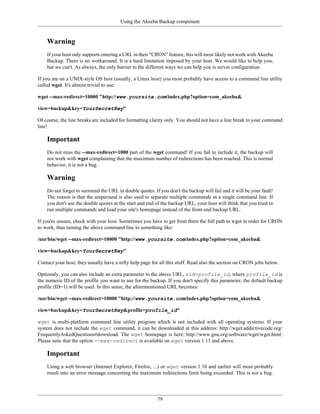 Using the Akeeba Backup component


    Warning
    If your host only supports entering a URL in their "CRON" feature, this will most likely not work with Akeeba
    Backup. There is no workaround. It is a hard limitation imposed by your host. We would like to help you,
    but we can't. As always, the only barrier to the different ways we can help you is server configuration.

If you are on a UNIX-style OS host (usually, a Linux host) you most probably have access to a command line utility
called wget. It's almost trivial to use:

wget --max-redirect=10000 "http://www.yoursite.com/index.php?option=com_akeeba&

view=backup&key=YourSecretKey"

Of course, the line breaks are included for formatting clarity only. You should not have a line break in your command
line!

    Important
    Do not miss the --max-redirect=1000 part of the wget command! If you fail to include it, the backup will
    not work with wget complaining that the maximum number of redirections has been reached. This is normal
    behavior, it is not a bug.

    Warning
    Do not forget to surround the URL in double quotes. If you don't the backup will fail and it will be your fault!
    The reason is that the ampersand is also used to separate multiple commands in a single command line. If
    you don't use the double quotes at the start and end of the backup URL, your host will think that you tried to
    run multiple commands and load your site's homepage instead of the front-end backup URL.

If you're unsure, check with your host. Sometimes you have to get from them the full path to wget in order for CRON
to work, thus turning the above command line to something like:

/usr/bin/wget --max-redirect=10000 "http://www.yoursite.com/index.php?option=com_akeeba&

view=backup&key=YourSecretKey"

Contact your host; they usually have a nifty help page for all this stuff. Read also the section on CRON jobs below.

Optionaly, you can also include an extra parameter to the above URL, &id=profile_id, where profile_id is
the numeric ID of the profile you want to use for the backup. If you don't specify this parameter, the default backup
profile (ID=1) will be used. In this sense, the aforementioned URL becomes:

/usr/bin/wget --max-redirect=10000 "http://www.yoursite.com/index.php?option=com_akeeba&

view=backup&key=YourSecretKey&profile=profile_id"

wget is multi-platform command line utility program which is not included with all operating systems. If your
system does not include the wget command, it can be downloaded at this address: http://wget.addictivecode.org/
FrequentlyAskedQuestions#download. The wget homepage is here: http://www.gnu.org/software/wget/wget.html.
Please note that the option --max-redirect is available on wget version 1.11 and above.

    Important
    Using a web browser (Internet Explorer, Firefox, ...) or wget version 1.10 and earlier will most probably
    result into an error message concerning the maximum redirections limit being exceeded. This is not a bug.




                                                          79
 