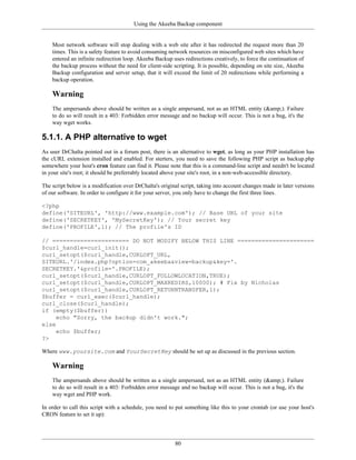 Using the Akeeba Backup component


    Most network software will stop dealing with a web site after it has redirected the request more than 20
    times. This is a safety feature to avoid consuming network resources on misconfigured web sites which have
    entered an infinite redirection loop. Akeeba Backup uses redirections creatively, to force the continuation of
    the backup process without the need for client-side scripting. It is possible, depending on site size, Akeeba
    Backup configuration and server setup, that it will exceed the limit of 20 redirections while performing a
    backup operation.

    Warning
    The ampersands above should be written as a single ampersand, not as an HTML entity (&amp;). Failure
    to do so will result in a 403: Forbidden error message and no backup will occur. This is not a bug, it's the
    way wget works.

5.1.1. A PHP alternative to wget
As user DrChalta pointed out in a forum post, there is an alternative to wget, as long as your PHP installation has
the cURL extension installed and enabled. For sterters, you need to save the following PHP script as backup.php
somewhere your host's cron feature can find it. Please note that this is a command-line script and needn't be located
in your site's root; it should be preferrably located above your site's root, in a non-web-accessible directory.

The script below is a modification over DrChalta's original script, taking into account changes made in later versions
of our software. In order to configure it for your server, you only have to change the first three lines.

<?php
define('SITEURL', 'http://www.example.com'); // Base URL of your site
define('SECRETKEY', 'MySecretKey'); // Your secret key
define('PROFILE',1); // The profile's ID

// ====================== DO NOT MODIFY BELOW THIS LINE ======================
$curl_handle=curl_init();
curl_setopt($curl_handle,CURLOPT_URL,
SITEURL.'/index.php?option=com_akeeba&view=backup&key='.
SECRETKEY.'&profile='.PROFILE);
curl_setopt($curl_handle,CURLOPT_FOLLOWLOCATION,TRUE);
curl_setopt($curl_handle,CURLOPT_MAXREDIRS,10000); # Fix by Nicholas
curl_setopt($curl_handle,CURLOPT_RETURNTRANSFER,1);
$buffer = curl_exec($curl_handle);
curl_close($curl_handle);
if (empty($buffer))
     echo "Sorry, the backup didn't work.";
else
     echo $buffer;
?>

Where www.yoursite.com and YourSecretKey should be set up as discussed in the previous section.

    Warning
    The ampersands above should be written as a single ampersand, not as an HTML entity (&amp;). Failure
    to do so will result in a 403: Forbidden error message and no backup will occur. This is not a bug, it's the
    way wget and PHP work.

In order to call this script with a schedule, you need to put something like this to your crontab (or use your host's
CRON feature to set it up):




                                                         80
 