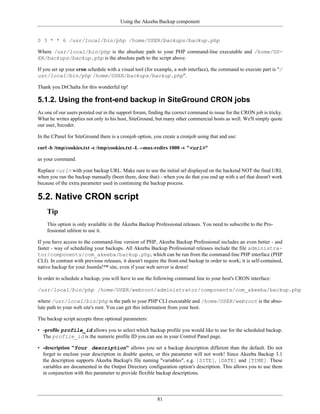 Using the Akeeba Backup component


0 3 * * 6 /usr/local/bin/php /home/USER/backups/backup.php

Where /usr/local/bin/php is the absolute path to your PHP command-line executable and /home/US-
ER/backups/backup.php is the absolute path to the script above.

If you set up your cron schedule with a visual tool (for example, a web interface), the command to execute part is "/
usr/local/bin/php /home/USER/backups/backup.php".

Thank you DrChalta for this wonderful tip!

5.1.2. Using the front-end backup in SiteGround CRON jobs
As one of our users pointed out in the support forum, finding the correct command to issue for the CRON job is tricky.
What he writes applies not only to his host, SiteGround, but many other commercial hosts as well. We'll simply quote
our user, bzcoder.

In the CPanel for SiteGround there is a cronjob option, you create a cronjob using that and use:

curl -b /tmp/cookies.txt -c /tmp/cookies.txt -L --max-redirs 1000 -v "<url>"

as your command.

Replace <url> with your backup URL. Make sure to use the initial url displayed on the backend NOT the final URL
when you run the backup manually (been there, done that) - when you do that you end up with a url that doesn't work
because of the extra parameter used in continuing the backup process.

5.2. Native CRON script
    Tip
    This option is only available in the Akeeba Backup Professional releases. You need to subscribe to the Pro-
    fessional edition to use it.

If you have access to the command-line version of PHP, Akeeba Backup Professional includes an even better - and
faster - way of scheduling your backups. All Akeeba Backup Professional releases include the file administra-
tor/components/com_akeeba/backup.php, which can be run from the command-line PHP interface (PHP
CLI). In contrast with previous releases, it doesn't require the front-end backup in order to work; it is self-contained,
native backup for your Joomla!™ site, even if your web server is down!

In order to schedule a backup, you will have to use the following command line to your host's CRON interface:

/usr/local/bin/php /home/USER/webroot/administrator/components/com_akeeba/backup.php

where /usr/local/bin/php is the path to your PHP CLI executable and /home/USER/webroot is the abso-
lute path to your web site's root. You can get this information from your host.

The backup script accepts three optional parameters:

• -profile profile_id allows you to select which backup profile you would like to use for the scheduled backup.
  The profile_id is the numeric profile ID you can see in your Control Panel page.

• -description "Your description" allows you set a backup description different than the default. Do not
  forget to enclose your description in double quotes, or this parameter will not work! Since Akeeba Backup 3.1
  the description supports Akeeba Backup's file naming "variables", e.g. [SITE], [DATE] and [TIME]. These
  variables are documented in the Output Directory configuration option's description. This allows you to use them
  in conjunction with this parameter to provide flexible backup descriptions.




                                                           81
 