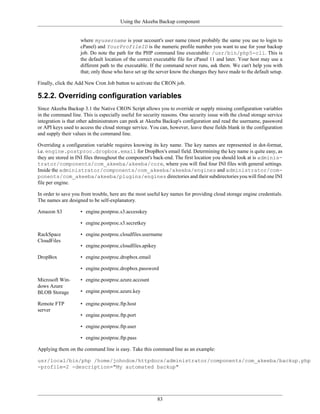 Using the Akeeba Backup component


                    where myusername is your account's user name (most probably the same you use to login to
                    cPanel) and YourProfileID is the numeric profile number you want to use for your backup
                    job. Do note the path for the PHP command line executable: /usr/bin/php5-cli. This is
                    the default location of the correct executable file for cPanel 11 and later. Your host may use a
                    different path to the executable. If the command never runs, ask them. We can't help you with
                    that; only those who have set up the server know the changes they have made to the default setup.

Finally, click the Add New Cron Job button to activate the CRON job.

5.2.2. Overriding configuration variables
Since Akeeba Backup 3.1 the Native CRON Script allows you to override or supply missing configuration variables
in the command line. This is especially useful for security reasons. One security issue with the cloud storage service
integration is that other administrators can peek at Akeeba Backup's configuration and read the username, password
or API keys used to access the cloud storage service. You can, however, leave these fields blank in the configuration
and supply their values in the command line.

Overriding a configuration variable requires knowing its key name. The key names are represented in dot-format,
i.e. engine.postproc.dropbox.email for DropBox's email field. Determining the key name is quite easy, as
they are stored in INI files throughout the component's back-end. The first location you should look at is adminis-
trator/components/com_akeeba/akeeba/core, where you will find four INI files with general settings.
Inside the administrator/components/com_akeeba/akeeba/engines and administrator/com-
ponents/com_akeeba/akeeba/plugins/engines directories and their subdirectories you will find one INI
file per engine.

In order to save you from trouble, here are the most useful key names for providing cloud storage engine credentials.
The names are designed to be self-explanatory.

Amazon S3           • engine.postproc.s3.accesskey

                    • engine.postproc.s3.secretkey

RackSpace           • engine.postproc.cloudfiles.username
CloudFiles
                    • engine.postproc.cloudfiles.apikey

DropBox             • engine.postproc.dropbox.email

                    • engine.postproc.dropbox.password

Microsoft Win-      • engine.postproc.azure.account
dows Azure
BLOB Storage        • engine.postproc.azure.key

Remote FTP          • engine.postproc.ftp.host
server
                    • engine.postproc.ftp.port

                    • engine.postproc.ftp.user

                    • engine.postproc.ftp.pass

Applying them on the command line is easy. Take this command line as an example:

usr/local/bin/php /home/johndoe/httpdocs/administrator/components/com_akeeba/backup.php
-profile=2 -description="My automated backup"




                                                          83
 