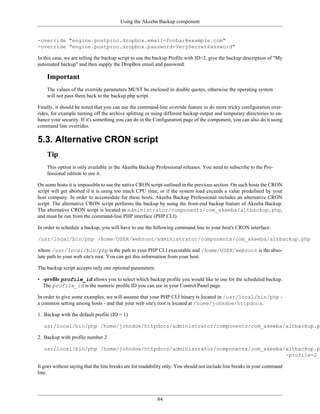Using the Akeeba Backup component


-override "engine.postproc.dropbox.email=foobar@example.com"
-override "engine.postproc.dropbox.password=VerySecretPassword"

In this case, we are telling the backup script to use the backup Profile with ID=2, give the backup description of "My
automated backup" and then supply the DropBox email and password.

    Important
    The values of the override parameters MUST be enclosed in double quotes, otherwise the operating system
    will not pass them back to the backup.php script.

Finally, it should be noted that you can use the command-line override feature to do more tricky configuration over-
rides, for example turning off the archive splitting or using different backup output and temporary directories to en-
hance your security. If it's something you can do in the Configuration page of the component, you can also do it using
command line overrides.

5.3. Alternative CRON script
    Tip
    This option is only available in the Akeeba Backup Professional releases. You need to subscribe to the Pro-
    fessional edition to use it.

On some hosts it is impossible to use the native CRON script outlined in the previous section. On such hosts the CRON
script will get aborted if it is using too much CPU time, or if the system load exceeds a value predefined by your
host company. In order to accomodate for these hosts, Akeeba Backup Professional includes an alternative CRON
script. The alternative CRON script performs the backup by using the front-end backup feature of Akeeba Backup.
The alternative CRON script is located in administrator/components/com_akeeba/altbackup.php,
and must be run from the command-line PHP interface (PHP CLI).

In order to schedule a backup, you will have to use the following command line to your host's CRON interface:

/usr/local/bin/php /home/USER/webroot/administrator/components/com_akeeba/altbackup.php

where /usr/local/bin/php is the path to your PHP CLI executable and /home/USER/webroot is the abso-
lute path to your web site's root. You can get this information from your host.

The backup script accepts only one optional parameters:

• -profile profile_id allows you to select which backup profile you would like to use for the scheduled backup.
  The profile_id is the numeric profile ID you can see in your Control Panel page.

In order to give some examples, we will assume that your PHP CLI binary is located in /usr/local/bin/php -
a common setting among hosts - and that your web site's root is located at /home/johndoe/httpdocs.

1. Backup with the default profile (ID = 1)

   usr/local/bin/php /home/johndoe/httpdocs/administrator/components/com_akeeba/altbackup.ph

2. Backup with profile number 2

   usr/local/bin/php /home/johndoe/httpdocs/administrator/components/com_akeeba/altbackup.ph
                                                                                -profile=2

It goes without saying that the line breaks are for readability only. You should not include line breaks in your command
line.




                                                          84
 