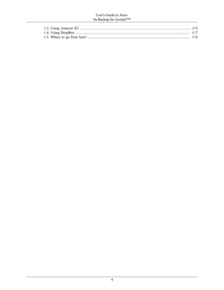 User's Guide to Akee-
                                        ba Backup for Joomla!™

1.3. Using Amazon S3 ..................................................................................................... 115
1.4. Using DropBox ........................................................................................................ 117
1.5. Where to go from here? ............................................................................................. 118




                                                       4
 