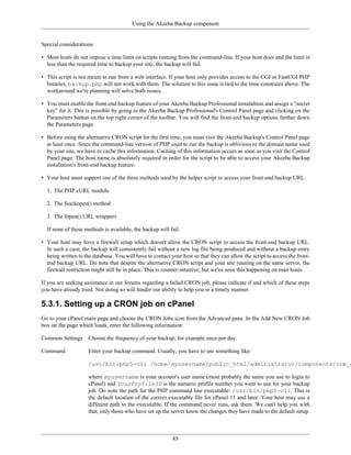 Using the Akeeba Backup component


Special considerations:

• Most hosts do not impose a time limit on scripts running from the command-line. If your host does and the limit is
  less than the required time to backup your site, the backup will fail.

• This script is not meant to run from a web interface. If your host only provides access to the CGI or FastCGI PHP
  binaries, backup.php will not work with them. The solution to this issue is tied to the time constraint above. The
  workaround we're planning will solve both issues.

• You must enable the front-end backup feature of your Akeeba Backup Professional instalaltion and assign a "secret
  key" for it. This is possible by going to the Akeeba Backup Professional's Control Panel page and clicking on the
  Parameters button on the top right corner of the toolbar. You will find the front-end backup options further down
  the Parameters page.

• Before using the alternative CRON script for the first time, you must visit the Akeeba Backup's Control Panel page
  at least once. Since the command-line version of PHP used to run the backup is oblivious to the domain name used
  by your site, we have to cache this information. Caching of this information occurs as soon as you visit the Control
  Panel page. The host name is absolutely required in order for the script to be able to access your Akeeba Backup
  installation's front-end backup feature.

• Your host must support one of the three methods used by the helper script to access your front-end backup URL:

  1. The PHP cURL module.

  2. The fsockopen() method

  3. The fopen() URL wrappers

  If none of these methods is available, the backup will fail.

• Your host may have a firewall setup which doesn't allow the CRON script to access the front-end backup URL.
  In such a case, the backup will consistently fail without a new log file being produced and without a backup entry
  being written to the database. You will have to contact your host so that they can allow the script to access the front-
  end backup URL. Do note that despite the alternative CRON script and your site running on the same server, the
  firewall restriction might still be in place. This is counter-intuitive, but we've seen this happening on man hosts.

If you are seeking assistance in our forums regarding a failed CRON job, please indicate if and which of these steps
you have already tried. Not doing so will hinder our ability to help you in a timely manner.

5.3.1. Setting up a CRON job on cPanel
Go to your cPanel main page and choose the CRON Jobs icon from the Advanced pane. In the Add New CRON Job
box on the page which loads, enter the following information:

Common Settings      Choose the frequency of your backup, for example once per day.

Command              Enter your backup command. Usually, you have to use something like:

                     /usr/bin/php5-cli /home/myusername/public_html/administrator/components/com_a

                     where myusername is your account's user name (most probably the same you use to login to
                     cPanel) and YourProfileID is the numeric profile number you want to use for your backup
                     job. Do note the path for the PHP command line executable: /usr/bin/php5-cli. This is
                     the default location of the correct executable file for cPanel 11 and later. Your host may use a
                     different path to the executable. If the command never runs, ask them. We can't help you with
                     that; only those who have set up the server know the changes they have made to the default setup.



                                                           85
 