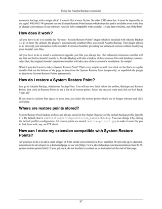 Using the Akeeba Backup component


automatic backup, with a single click? It sounds like science fiction. No other CMS does that. It must be impossible to
do, right? WRONG! We present you our System Restore Point feature which does that and is available even in the free
of charge Core release of our software. And it's fully compatible with Joomla! 1.5 and later versions, out of the box!

How does it work?
All you have to do is to enable the "System - System Restore Points" plugin which is installed with Akeeba Backup
3.3.a1 or later. By default, the plugin is automatically enabled when you install Akeeba Backup. This plugin allows
us to intercept your interaction with Joomla!'s Extension Installer, providing our enhanced version without modifying
your Joomla! core files.

All you have to do is install a component upgrade, just like you always did. Our enhanced extensions installer will
see that and before Joomla! installs it, Akeeba Backup will take a backup of the extension files and database contents.
After that, the original Joomla! extensions installer will take care of the extension's installation. So simple!

What if you don't want to take a System Restore Point? That's very simple as well. Just click on the Back to regular
installer link on the bottom of the page to deactivate the System Restore Point temporarily, or unpublish the plugin
to deactivate System Restore Points permanently.

How do I restore a System Restore Point?
Just go to Akeeba Backup, Administer Backup Files. You will see two links below the toolbar, Backups and Restore
Points. Just click on Restore Points to see a list of all restore points. Select the one you want and click on Roll Back.
That's all!

If you want to reclaim free space on your host, just select the restore points which are no longer relevant and click
on Delete.

Where are restore points stored?
System Restore Point backup archives are always stored in the Output Directory of the default backup profile (profile
#1). By default, that is administrator/components/com_akeeba/backup. You can change it by editing
the default profile's configuration. All restore points are named restore-point-*.jpa to make it easier for you
to find them with, say, an FTP client.

How can I make my extension compatible with System Restore
Points?
All you have to do is to add a small snippet of XML inside your extension's XML manifest. We provide up-to-date doc-
umentation for developers in a dedicated page on our site [https://www.akeebabackup.com/documentation/item/1127-
system-restore-points.html]. If you get stuck, do not hesitate to contact us, as instructed on the end of that page.




                                                           87
 