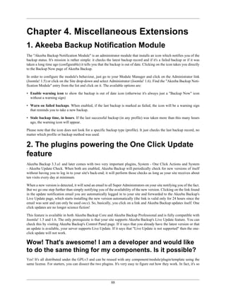 Chapter 4. Miscellaneous Extensions
1. Akeeba Backup Notification Module
The "Akeeba Backup Notification Module" is an administrator module that installs an icon which notifies you of the
backup status. It's mission is rather simple: it checks the latest backup record and if it's a failed backup or if it was
taken a long time ago (configurable) it tells you that the backup is out of date. Clicking on the icon takes you directly
to the Backup Now page of Akeeba Backup.

In order to configure the module's behaviour, just go to your Module Manager and click on the Administrator link
(Joomla! 1.5) or click on the Site drop-down and select Administrator (Joomla! 1.6). Find the "Akeeba Backup Noti-
fication Module" entry from the list and click on it. The available options are:

• Enable warning icon to show the backup is out of date icon (otherwise it's always just a "Backup Now" icon
  without a warning sign)

• Warn on failed backups. When enabled, if the last backup is marked as failed, the icon will be a warning sign
  that reminds you to take a new backup.

• Stale backup time, in hours. If the last successful backup (in any profile) was taken more than this many hours
  ago, the warning icon will appear.

Please note that the icon does not look for a specific backup type (profile). It just checks the last backup record, no
matter which profile or backup method was used.


2. The plugins powering the One Click Update
feature
Akeeba Backup 3.3.a1 and later comes with two very important plugins, System - One Click Actions and System
- Akeeba Update Check. When both are enabled, Akeeba Backup will periodically check for new versions of itself
without having you to log in to your site's back-end; it will perform those checks as long as your site receives about
ten visits every day at minimum.

When a new version is detected, it will send an email to all Super Administrators on your site notifying you of the fact.
But we go one step further than simply notifying you of the availability of the new version. Clicking on the link found
in the update notification email you are automatically logged in to your site and forwarded to the Akeeba Backup's
Live Update page, which starts installing the new version automatically (the link is valid only for 24 hours since the
email was sent and can only be used once). So, basically, you click on a link and Akeeba Backup updates itself. One
click updates are no longer science fiction!

This feature is available in both Akeeba Backup Core and Akeeba Backup Professional and is fully compatible with
Joomla! 1.5 and 1.6. The only prerequisite is that your site supports Akeeba Backup's Live Update feature. You can
check this by visiting Akeeba Backup's Control Panel page. If it says that you already have the latest version or that
an update is available, your server supports Live Update. If it says that "Live Update is not supported" then the one-
click update will not work.

Wow! That's awesome! I am a developer and would like
to do the same thing for my components. Is it possible?
Yes! It's all distributed under the GPLv3 and can be reused with any component/module/plugin/template using the
same license. For starters, you can dissect the two plugins. It's very easy to figure out how they work. In fact, it's so




                                                           88
 