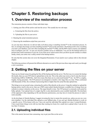 Chapter 5. Restoring backups
1. Overview of the restoration process
The restoration process consists of three individual steps:

1. Getting your files off the archive and into the server. This usually has two sub steps:

   a. Extracting the files from the archive

   b. Uploading the files to your server

2. Running the actual restoration process

3. Removing the installation script from your server

As you may have observed, we did not talk at all about using or installing Joomla!™ in the restoration process. In
fact, we strongly discourage you from installing Joomla!™ prior to the restoration. The backup archive has everything
you need: your database; your site's files (including the Joomla!™ CMS); and the PHP script to restore your database
and re-configure your site - in case you moved to another server or subdomain. You can use the backup archives to
perform bare metal restoration of your site. Even if the server which used to host you blows up and vanishes in a black
smoky cloud, your entire site is safely stored in the backup archive.

Do note that this section does not cover the Integrated Restoration. If you need to use it, please refer to the relevant
chapter.

The following sections will present the different alternatives to each of the previous three steps and coach you through
a site's restoration.


2. Getting the files on your server
There are two broad venues for getting the files off the backup and into the server. The first way is to extract the backup
file locally, then use your FTP client to upload them to the site. This is the safest way to do so, but it's also the slowest.
Transferring 4,000 to 10,000 files - that's how many files there are in a mid-sized Joomla!™ site - by FTP is a mighty,
lengthy, boring procedure. The FTP protocol was designed to transfer a few large files at a time. When confronted
with thousands of files, the overhead of processing them is higher than the actual file data upload time.

This brings us to our second venue, extracting the archive files directly on the server. Using this method we upload the
backup archive itself to the server, then use a PHP script (called Akeeba Kickstart; available free of charge from our
website) to extract it directly on this server. The major benefit is time. The FTP protocol is extremely well-suited for
bulky uploads. Your upload time of a single, big file is only determined by your available bandwidth. The drawback
of this approach is that, depending on file and directory permissions, you may have to tweak the process to make it
work smoothly.

As the developer of Akeeba Backup, I suggest investing the time to master the second way, unless you are on a very
strict deadline. Use the individual files upload as your fallback plan, if you can't get Akeeba Kickstart to work on
a specific server. I'll be honest with you. I have not used the individual files upload ever since I created Kickstart.
I have much better things to do with my time than waiting two hours for a small site to upload when I can do it in
less than 15 minutes.

2.1. Uploading individual files
This is the easiest, but most time consuming, way to get your files on the server.




                                                             90
 