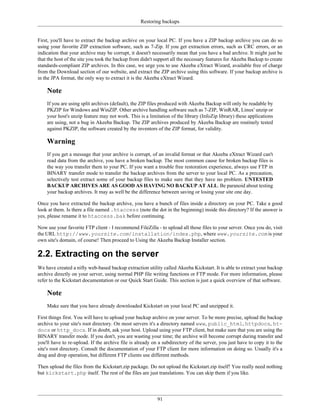Restoring backups


First, you'll have to extract the backup archive on your local PC. If you have a ZIP backup archive you can do so
using your favorite ZIP extraction software, such as 7-Zip. If you get extraction errors, such as CRC errors, or an
indication that your archive may be corrupt, it doesn't necessarily mean that you have a bad archive. It might just be
that the host of the site you took the backup from didn't support all the necessary features for Akeeba Backup to create
standards-compliant ZIP archives. In this case, we urge you to use Akeeba eXtract Wizard, available free of charge
from the Download section of our website, and extract the ZIP archive using this software. If your backup archive is
in the JPA format, the only way to extract it is the Akeeba eXtract Wizard.

    Note
    If you are using split archives (default), the ZIP files produced with Akeeba Backup will only be readable by
    PKZIP for Windows and WinZIP. Other archive handling software such as 7-ZIP, WinRAR, Linux' unzip or
    your host's unzip feature may not work. This is a limitation of the library (InfoZip library) these applications
    are using, not a bug in Akeeba Backup. The ZIP archives produced by Akeeba Backup are routinely tested
    against PKZIP, the software created by the inventors of the ZIP format, for validity.

    Warning
    If you get a message that your archive is corrupt, of an invalid format or that Akeeba eXtract Wizard can't
    read data from the archive, you have a broken backup. The most common cause for broken backup files is
    the way you transfer them to your PC. If you want a trouble free restoration experience, always use FTP in
    BINARY transfer mode to transfer the backup archives from the server to your local PC. As a precaution,
    selectively test extract some of your backup files to make sure that they have no problem. UNTESTED
    BACKUP ARCHIVES ARE AS GOOD AS HAVING NO BACKUP AT ALL. Be paranoid about testing
    your backup archives. It may as well be the difference between saving or losing your site one day.

Once you have extracted the backup archive, you have a bunch of files inside a directory on your PC. Take a good
look at them. Is there a file named .htaccess (note the dot in the beginning) inside this directory? If the answer is
yes, please rename it to htaccess.bak before continuing.

Now use your favorite FTP client - I recommend FileZilla - to upload all those files to your server. Once you do, visit
the URL http://www.yoursite.com/installation/index.php, where www.yoursite.com is your
own site's domain, of course! Then proceed to Using the Akeeba Backup Installer section.

2.2. Extracting on the server
We have created a nifty web-based backup extraction utility called Akeeba Kickstart. It is able to extract your backup
archive directly on your server, using normal PHP file writing functions or FTP mode. For more information, please
refer to the Kickstart documentation or our Quick Start Guide. This section is just a quick overview of that software.

    Note
    Make sure that you have already downloaded Kickstart on your local PC and unzipped it.

First things first. You will have to upload your backup archive on your server. To be more precise, upload the backup
archive to your site's root directory. On most servers it's a directory named www, public_html, httpdocs, ht-
docs or http_docs. If in doubt, ask your host. Upload using your FTP client, but make sure that you are using the
BINARY transfer mode. If you don't, you are wasting your time; the archive will become corrupt during transfer and
you'll have to re-upload. If the archive file is already on a subdirectory of the server, you just have to copy it to the
site's root directory. Consult the documentation of your FTP client for more information on doing so. Usually it's a
drag and drop operation, but different FTP clients use different methods.

Then upload the files from the Kickstart.zip package. Do not upload the Kickstart.zip itself! You really need nothing
but kickstart.php itself. The rest of the files are just translations. You can skip them if you like.




                                                           91
 