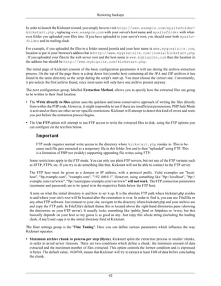 Restoring backups


In order to launch the Kickstart wizard, you simply have to visit http://www.example.com/mysitefolder/
kickstart.php , replacing www.example.com with your server's host name and mysitefolder with what-
ever folder you uploaded your files into. If you have uploaded to your server's root, you should omit both mysite-
folder and its trailing slash.

For example, if you uploaded the files to a folder named joomla and your host name is www.mygreatsite.com,
location to put in your browser's address bar is http://www.mygreatsite.com/joomla/kickstart.php
. If you uploaded your files to the web server root and the host name is www.mybigsite.com then the location in
the address bar should be http://www.mybigsite.com/kickstart.php.

The initial page of Kickstart consists of the basic configuration parameters it will use during the archive extraction
process. On the top of the page there is a drop down list (combo box) containing all the JPA and ZIP archives it has
found in the same directory as the script during the script's start up. You must choose the correct one. Conveniently,
it pre-selects the first archive found, since most users will only have one archive present anyway.

The next configuration group, labelled Extraction Method, allows you to specify how the extracted files are going
to be written to their final location.

• The Write directly to files option uses the quickest and most conservative approach of writing the files directly
  from within the PHP code. However, it might impossible to use if there are insufficient permissions, PHP Safe Mode
  is activated or there are other server-specific restrictions. Kickstart will attempt to detect this kind of errors and warn
  you just before the extraction process begins.

• The Use FTP option will attempt to use FTP access to write the extracted files to disk, using the FTP options you
  can configure on the text box below.

       Important
       FTP mode requires normal write access to the directory where kickstart.php resides in. This is be-
       cause each file gets extracted as a temporary file in this folder first and is then "uploaded" using FTP. This
       is a limitation of PHP not (widely) supporting appending file writes using FTP.

  Some restrictions apply to the FTP mode. You can only use plain FTP servers, but not any of the FTP variants such
  as SFTP, FTPS, etc. If you try to do something like that, Kickstart will not be able to connect to the FTP server.

  The FTP host must be given as a domain or IP address, with a protocol prefix. Valid examples are "local-
  host", "ftp.example.com", "example.com", "192.168.0.1". However, using something like "ftp://localhost", "ftp://
  example.com/var/www", "ftp://user@pass:example.com/var/www" will not work. The FTP connection parameters
  (username and password) are to be typed in in the respective fields below the FTP host.

  A note on what the initial directory is and how to set it up. It is the absolute FTP path where kickstart.php resides
  in and where your site's root will be located after the restoration is over. In order to find it, you can use FileZilla or
  any other FTP software. Just connect to your site, navigate to the directory where kickstart.php and your archive are
  and copy the FTP path. In FileZilla's default theme this is located above the right-hand directories pane (showing
  the directories on your FTP server). It usually looks something like /public_html or /httpdocs or /www, but this
  basically depends on your host so my guess is as good as any. Just copy this whole string (including the leading
  slash, if any!) and copy it to the initial directory field of Kickstart.

The final settings group is the "Fine Tuning". Here you can define various parameters which influence the way
Kickstart operates:

• Maximum archive chunk to process per step (Bytes). Kickstart splits the extraction process in smaller chunks,
  in order to avoid server timeouts. There are two conditions which define a chunk: the minimum amount of data
  extracted and the maximum number of files extracted. This option controls the former condition and is expressed
  in bytes. The default value, 1024768, means that Kickstart will try to extract at least 1Mb of data before concluding
  the chunk.




                                                             92
 