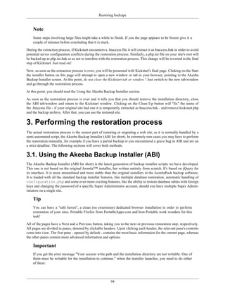 Restoring backups


    Note
    Some steps involving large files might take a while to finish. If you the page appears to be frozen give it a
    couple of minutes before concluding that it is stuck.

During the extraction process, if Kickstart encounters a .htaccess file it will extract it as htaccess.bak in order to avoid
potential server configuration conflicts during the restoration process. Similarly, a php.ini file on your site's root will
be backed up as php.ini.bak so as not to interfere with the restoration process. This change will be reverted in the final
step of Kickstart. Just read on!

Now, as soon as the extraction process is over, you will be presented with Kickstart's final page. Clicking on the Start
the installer button on this page will attempt to open a new window or tab in your browser, pointing to the Akeeba
Backup Installer screen. At this point, do not close the Kickstart tab or window ! Just switch to the new tab/window
and go through the restoration process.

At this point, you should read the Using the Akeeba Backup Installer section.

As soon as the restoration process is over and it tells you that you should remove the installation directory, close
the ABI tab/window and return to the Kickstart window. Clicking on the Clean Up button will "fix" the name of
the .htaccess file - if your original site had one it is temporarily extracted as htaccess.bak - and remove kickstart.php
and the backup archive. After that, you can use the restored site.

3. Performing the restoration process
The actual restoration process is the easiest part of restoring or migrating a web site, as it is normally handled by a
semi-automated script, the Akeeba Backup Installer (ABI for short). In extremely rare cases you may have to perform
the restoration manually, for example if you have a partial backup or you encountered a grave bug in ABI and are on
a strict deadline. The following sections will cover both methods.

3.1. Using the Akeeba Backup Installer (ABI)
The Akeeba Backup Installer (ABI for short) is the latest generation of backup installer scripts we have developed.
This one is not based on the original Joomla!™ installer, but written entirely from scratch. It's based on jQuery for
its interface. It is more streamlined and more stable than the original installers in the JoomlaPack backup software.
It is loaded with all the standard backup installer features, like multiple database restoration, automatic handling of
configuration.php and some even more exciting features, like the ability to restore database tables with foreign
keys and changing the password of a specific Super Administrator account, should you have multiple Super Admin-
istrators on a single site.

    Tip
    You can have a "safe haven", a clean (no extensions) dedicated browser installation in order to perform
    restoration of your sites. Portable Firefox from PortableApps.com and Iron Portable work wonders for this
    task!

All of the pages have a Next and a Previous button, taking you to the next or previous restoration step, respectively.
All pages are divided in panes, denoted by clickable headers. Upon clicking each header, the relevant pane's contents
come into view. The first pane - opened by default - contains the most basic information for the current page, whereas
the other panes contain more advanced information and options.

    Important
    If you get the error message "Your session write path and the installation directory are not writable. One of
    them must be writable for the installation to continue." when the installer launches, you need to do either
    of these:




                                                            94
 