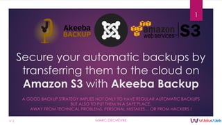 Secure your automatic backups by
transferring them to the cloud on
Amazon S3 with Akeeba Backup
A GOOD BACKUP STRATEGY IMPLIES NOT ONLY TO HAVE REGULAR AUTOMATIC BACKUPS
BUT ALSO TO PUT THEM IN A SAFE PLACE,
AWAY FROM TECHNICAL PROBLEMS, PERSONAL MISTAKES… OR FROM HACKERS !
1
MARC DECHÈVREV 2
 