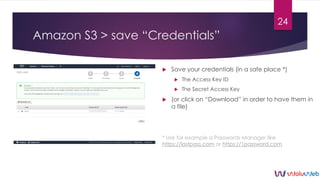 Amazon S3 > save “Credentials”
 Save your credentials (in a safe place *)
 The Access Key ID
 The Secret Access Key
 (...