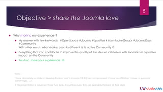 Objective > share the Joomla love
 Why sharing my experience ?
 My answer with few keywords : #OpenSource #Joomla #Jposi...