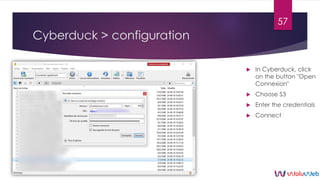 Cyberduck > configuration
 In Cyberduck, click
on the button "Open
Connexion"
 Choose S3
 Enter the credentials
 Conne...