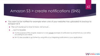 Amazon S3 > create notifications (SNS)
 You want to be notified for example when one of your websites has uploaded its ba...